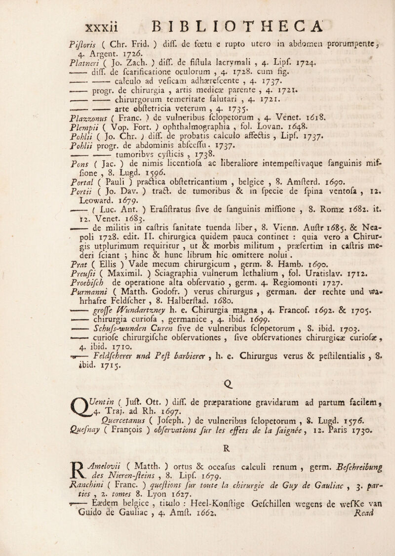 Pijloris ( Chr. Frid. ) difT. de foetu e rupto utero ia abdo me a prorumpente, 4. Argent. 1726. Platneri ( Jo. Zach. ) difT. de fiftula lacrymali , 4. Lipf. 1724. —— difT. de fcarificatione oculorum , 4. 1728. cum fig. —— _ calculo ad veficam adhserefcente , 4. 1737. ——. progr. de chirurgia , artis medicae parente , 4. 1721* -— chirurgorum temeritate falutari , 4. 1721. —~ -— arte obftetricia veterum , 4. 173 5. Plazzonus ( Franc. ) de vulneribus felopetorum , 4. Venet. i*5i8. Plempii ( Vop. Fort. ) ophthalmographia , fol. Lovan. 1648. Pohlii ( Jo. Chr. ) difT. de probatis calculo afFe&is , Lipf. 1737. Pohlii progr. de abdominis abfceffu. 1737. --- - tumoribvs cyfticis , 1738. Pons ( Jac. ) de nimis licentiofa ac liberaliore kitempeflivaque fanguinis mif- fione , 8. Lugd. 159*5. Portal ( Pauli ) praidica obftetricantium , belgice , 8. Amfterd. 1690. Portii ( Jo. Dav. ) tra£E de tumoribus & in fpecie de fpina ventofa , 12. Leoward. 1679. --- ( Luc. Ant. ) Erafiftratus five de fanguinis miflione , 8. Romae 1682. it. 12. Venet. 1683. «.-- de militis in caftris fanitate tuenda liber, 8. Vienn. Auflr 1685. & Nea¬ poli 1728. edit. II. chirurgica quidem pauca continet : quia vero a Chirur-* gis utplurimum requiritur , ut & morbis militum , praefertim in caftris me¬ deri fciant j hinc & hunc librum hic omittere nolui. Prat ( Eliis ) Vade mecum chirurgicum , germ. 8. Hamb. 1*590. Preufii ( Maximil. ) Sciagraphia vulnerum lethalium , fol. Uratislav. 1712. Proebifch de operatione alta obfervatio , germ. 4. Regiomonti 1727. Purmanni ( Matth. Godofr. ) verus chirurgus , german. der rechte und hrhafre Feldfcher , 8. Halberftad. 1680. groffe Wundartzney h. e. Chirurgia magna , 4. Francof. 1692. & 1705« — chirurgia curiofa , germanice , 4. ibid. 1699. — Schufs-wunden Curen five de vulneribus felopetorum , 8. ibid. 1703. — curiofe chirurgifche obfervationes , five obfervationes chirurgicae curiofae , 4. ibid. 1710. Feldfcher er und Pefl barbierer , h. e. Chirurgus verus & peftilentialis > 8» ibid. 1715. o. QUentin ( Juft. Ott. ) difT. de praeparatione gravidarum ad partum facilem * ^4. Traj. ad Rh. 1697. Quercetanus ( Jofeph. ) de vulneribus felopetorum , 8. Lugd. 1576. Quefnay ( Francois ) obfervations fur les ejfets de la faignce, 12. Paris 1730, R RAmelovii ( Matth. ) ortus & occafus calculi renum , germ. Bcfehreibung des Nieren-fleins , 8. Lipf. 1679. Ranchini ( Franc. ) queflions fur toute la chirurgi e de Guy de Gauliac , 3. par¬ ties , 2. tomes 8. Lyon 1*527. — Eaedem belgice , titulo : Heel-Konftige Gefchillen wegens de wefKe van Guido de Gauliac 7 4. Amfl. i66z, Read