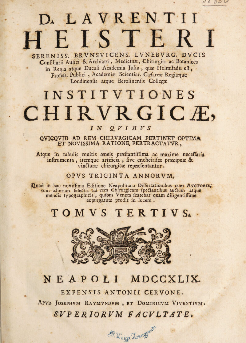 D. LAVRENTII EISTERI SERENISS. BRVNSVICENS. LVNEBVRG, DVCIS Confiliarii Aulici & Archiatri, Medicinae, Chirurgiae ac Botanices in Regia atque Ducali Academia Julia, quae Helmftadii eft, Profefs. Publici , Academiae Scientiar. Caefareas Regiseque Londinenfis atque Berolinenfis Collegae INST1TVTIONES CHIRVRGICiE, IN Q_V I B V S QVICQVID AD REM CHIRVRGICAM PERTINET OPTIMA ET NOVISSIMA RATIONE PERTRACTATVR, Atque in tabulis multis seneis praeftantiffima ac maxime neceflfaria inflrumenta, itemque artificia , five encheirifes praecipuas & vin&urae chirurgicae repraefentantur. OPVS TRIGINTA ANNOR VM, jQ.tacd in hac noviflima Editione Neapolitana DifTertationibus cum AvcTOR£sf tum aliorum fele£tis 'ad rem Chirurgicam fpedlantibus au&um atque mendis typographicis, quibus Veneta fcatebat quam diligentiflime expurgatum prodit in lucem . TOMVS TERTIVS* NEAPOLI MDCCXLIX. EXPENSIS ANTONII CERVONE. Apvd Josephvm Raymvndvm , et Dominicvm Viventivm. SVP ERIORVM F ACVLTAT E» '1&