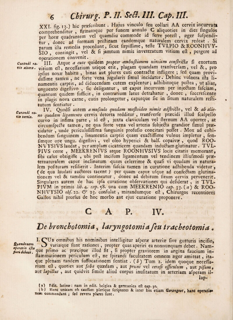 XXL ficr. i7.) hic praefcribunt . Hujus vinculo feu collari AA cervix incurvati comprehenditur , firmatoque per funem annulo C aliquoties in dies fingulos per horx quadrantem vel quamdiu commode id ferre potefl , xger fufpendi- tur donec ad formam priftinam eandemque naturalem cervix redeat . Si parum ifta remedia procedunt, ficut fepifTime, tefle TVLPIO &ROONHVY- SIO , contingit , vel & fi jamtum nimis inveteratum vitium efl , pergere ad operationem convenit. • . . _ Curandi ra- III. Atque a cute quidem propter ambujttonem nimium conjtribta fi exortum fio altera, vitium eft, neceffarium utique erit, plagam quandam tranfverfam, vel &, pro ipfius noxse habitu , binas aut plures cuti contrariae infligere ; fed quam provi- diffime tamen , ne forte vena jugularis fimul incidatur . Dehinc vulnera ifla li¬ namentis carptis, ad diducendam cutem explentur; adhibitoque poftea , ut alias, unguento digeflivo , fic deligantur , ut caput incurvum per injedlam fafciam, quantum quidem fufficit, in contrarium latus detrahatur , donec , fuccrefcente in plagis nova carne, cutis prolongetur, caputque fic in fitum naturalem refti- tutum fentiatur . ^ IV. Quodfi autem amufculo quodam majloideo nimis etdJlriBo, vel & ab alie* litttrtia**' no clUOc^am ligamento cervix detorta redditur , tranfverfe praecidi illud fcalpello curvo in infima parte , id efl , juxta claviculam vel flernum AA oportet, at circumfpedle tamen, ne qua forte vena vel arteria fubjedla grandior fimul prae¬ cidatur , unde periculofiffima fanguinis profufio concitari pollet . Mox ad cohi¬ bendum fanguinem , linamentis carptis quam exadliffime vulnus impletur , fen- fimque ope ungu. digefiivi , vel oleo hyperici & balf. copaiva: , quod ROO- NVYSIVS laudat, per amplam cicatricem quandam indudlam glutinatur. TVL« PIVS certe , MEEKRENIVS atque ROONHVSIVS locis citatis memorant, fibi cafus obtigifle , ubi poft incifum ligamentum vel tendinem iftiufmodi prae- ternaturalem caput inclinatum quam celerrime & quafi vi quadam in natura¬ lem pofituram refilierit . Interim fafcia tamen in curatione adhibenda videtur , ( de qua laudati audlores tacent ) per quam caput ufque ad confedlam glutina¬ tionem vel & tamdiu contineatur , donec ad debitum fitum cervix pervenerit» Singulares autem de hac ipfa curatione obfervationes qui defiderat , is TVL- P1VM in primis lib. 4. cap. 58. una cum MEEKRENIO cap. 33. (a) & ROO- NHVYSIO obf. 22. & 23. confulat , mirandumque efl , Cnirurgos recentiores Gallos nihil prorfus de hoc morbo aut ejus curatione proponere. CAP. IV. De bronchotomia, laryngotomiafeu tracheotomia. Quandonam operatio ijia Jieri debeat. I. OUb omnibus his nominibus intelligitur afperae arteriae five gutturis incifio, variaeque funt rationes, propter quas aperiri ea nonnunquam debet. Nam¬ que primo ac praecipue illud fit , fi propter graviorem in angina faucium in¬ flammationem periculum efl, ne fpirandi facultatem omnem aeger amittat, ita¬ que plenam tandem fuffocationem fentiat . (b) Tum 2. idem quoque necefla- rium efl, quoties aut faba quaedam , aut pruni vel cerafi ojficulum , aut pifumt aut lapillus , aut quidvis fimile aliud corpus inufitatum in arteriam afperam il- lap- (a) Felit. latinas: nam in edit, belgica & germanica eft cap. 30. (b) Kanc unicam ob cauflam plerique feriptores & inter hos etiam Garangcot. hanc operati#* ***** commendant * fed revera plures funt.