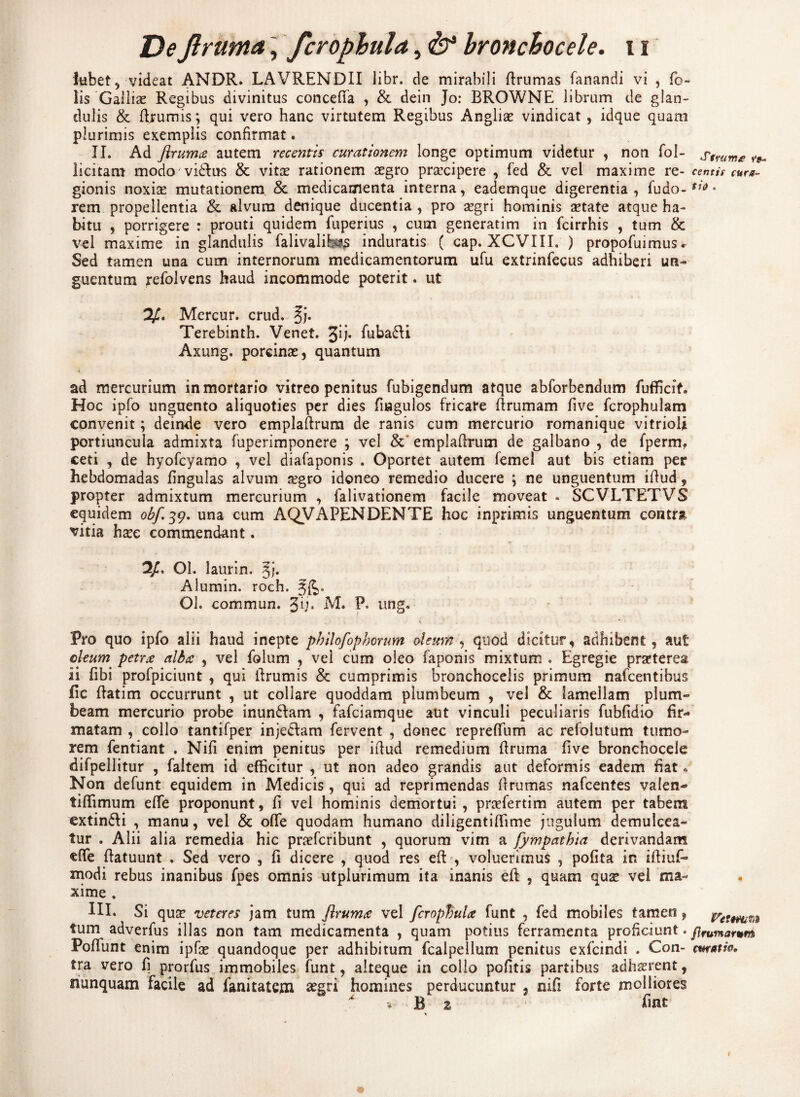 lubet, videat ANDR. LAVRENDII libr. de mirabili Brumas fanandi vi , fo- lis 'Galliae Regibus divinitus concefia , & dein Jo: BROWNE librum de glan¬ dulis & {frumis *, qui vero hanc virtutem Regibus Anglia? vindicat, idque quam plurimis exemplis confirmat. II. Ad flrumce autem recentis curationem longe optimum videtur , non fol- Stmme ^ licitam modo'vi6fius & vita? rationem aegro praecipere , fed & vel maxime re- centis cur«- gionis noxiae mutationem & medicamenta interna, eademque digerentia, fu do-f;t> • rem propellentia & alvum denique ducentia, pro aegri hominis aetate atque ha¬ bitu , porrigere : prouti quidem fuperius , cum generatim in fcirrhis , tum & vel maxime in glandulis falivalibis induratis ( cap. XCVIII. ) propofmmus^ Sed tamen una cum internorum medicamentorum ufu extrinfecus adhiberi un¬ guentum refolvens haud incommode poterit. ut V. Mercur. crud. §j. Terebinth. Venet. %ij. fuba£U Axung. porcinae, quantum ad mercurium in mortario vitreo penitus fubigendum atque abforbendum fuflkif. Hoc ipfo unguento aliquoties per dies fiagulos fricare Brumam five fcrophulam convenit; deinde vero emplafirum de ranis cum mercurio romanique vitrioli portiuncula admixta fuperimponere ; vel & emplafirum de galbano , de fperm, ceti , de hyofcyamo , vel diafaponis . Oportet autem femel aut bis etiam per hebdomadas fingulas alvum segro idoneo remedio ducere ; ne unguentum ifiud, propter admixtum mercurium , falivationem facile moveat . SCVLTETVS equidem obf.39. una cum AQVAPENDENTE hoc inprimis unguentum contra vitia ha?e commendant. 2/. Ol. laurin, 3;. Alumin. roch. 3^. Ol. commun. %ij, M. P. ung. * Pro quo ipfo alii haud inepte philofophorum oleum , quod dicitur, adhibent, aut oleum petrx alba , vel folum , vel cum oleo faponis mixtum . Egregie praeterea ii fibi profpiciunt , qui Brumis & cumprimis bronchocelis primum nafcentibus fic Batim occurrunt , ut collare quoddam plumbeum , vel & lamellam plum¬ beam mercurio probe inun&am , fafciamque aut vinculi peculiaris fubfidio fir¬ matam , collo tantifper injedtam fervent , donec reprefium ac refolutum tumo¬ rem fentiant . Nifi enim penitus per ifiud remedium Bruma five bronchocele difpellitur , faltem id efficitur , ut non adeo grandis aut deformis eadem fiat. Non defunt equidem in Medicis , qui ad reprimendas Brumas nafcentes valen- tiffimum efie proponunt, fi vel hominis demortui , pra?fertim autem per tabem extin&i , manu, vel & ofle quodam humano diligentifiime jugulum demulcea¬ tur . Alii alia remedia hic pra?fcribunt , quorum vim a fympathia derivandam cffe Batuunt , Sed vero , fi dicere , quod res efi , voluerimus , pofita in iftiuf- rnodi rebus inanibus fpes omnis utplurimum ita inanis efi , quam qua? vel ma¬ xime . III. Si qua? veteres jam tum jlrumce vel firopbuU funt , fed mobiles tamen, Vttmu tum adverfus illas non tam medicamenta , quam potius ferramenta proficiunt. ftfUYnorum Pofiunt enim ipfa? quandoque per adhibitum fcaipellum penitus exfcindi . Con- cmatm tra vero fi prorfus immobiles funt, alteque in collo pofitis partibus adhaerent, nunquam facile ad fanitatem a?gri homines perducuntur , nifi forte molliores ^ B 2 h ut * 1