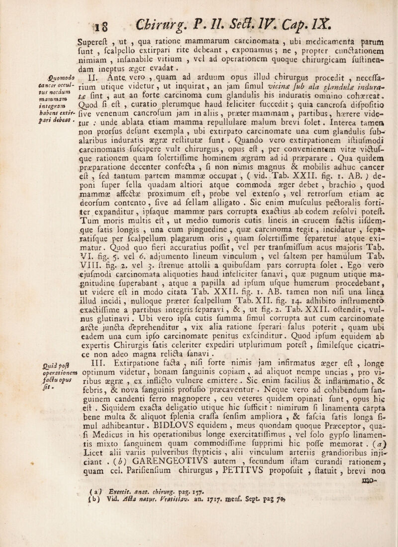 Quomodo S-ancer occul¬ tus necdum mammam integram habens extir- fari debeat. Quid pofl operationem faSiu opus fit- iig Cbirurg. P. II. Seffi. IV. Cap. IX. Supereft , ut , qua ratione mammarum carcinomata , ubi medicamenta parum funt , fcalpello extirpari rite debeant , exponamus; ne , propter cuneationem nimiam , infanabile vitium , vel ad operationem quoque chirurgicam fultinen- dam ineptus aeger evadat. II. Ante, vero , quam ad arduum opus illud chirurgus procedit , necefla- rium utique videtur, ut inquirat, an jam fimul vicina fub ala glandula indura¬ ta fint , aut an forte carcinoma cum glandulis his induratis omnino cohaereat. Quod fi eft , curatio plerumque haud feliciter fuccedit ; quia cancrofa difpofitio five venenum cancrofum jam in aliis, praeter mammam , partibus, haerere vide¬ tur ; unde ablata etiam mamma repullulare malum brevi folet. Interea tameti non prorfus defunt exempla , ubi extirpato carcinomate una cum glandulis fub- alaribus induratis aegrae reftitutae funt . Quando vero extirpationem iftiufmodi carcinomatis fufcipere vult chirurgus, opus eft , per convenientem vitee vidluf- que rationem quam folertiftime hominem aegrum ad id praeparare . Qua quidem praeparatione decenter confe&a , fi non nimis magnus & mobilis adhuc cancer eft , fed tantum partem mammae occupat , ( vid. Tab. XXII. fig. i. AB. ) de» poni fuper fella quadam altiori atque commoda aeger debet , brachio , quod mammae affe£lae proximum eft, probe vel extenfo , vel retrorfum etiam ac deorfum contento , five ad feliam alligato . Sic enim mufculus pe&oralis forti¬ ter expanditur , ipfaque mammae pars corrupta exa<ftius ab eodem refolvi poteft. Tum moris multis eft , ut medio tumoris cutis lineis in crucem faftis iifdem- que fatis longis , una cum pinguedine , quae carcinoma tegit, incidatur , fepa- ratifque per fcalpellum plagarum oris , quam folertiftime feparetur atque exi¬ matur. Quod quo fieri accuratius poftit, vel per tranfmiftum acus majoris Tab. VI. fig. 5. vel 6. adjumento lineum vinculum , vel falteai per hamulum Tab. VIII. fig. 2. vel 3. ftrenue attolli a quibufdam pars corrupta folet . Ego vero ejufmodi carcinomata aliquoties haud infeliciter fanavi, quae pugnum utique ma¬ gnitudine fuperabant , atque a papilla ad ipfum ufque humerum procedebant, ut videre eft in modo citata Tab. XXII. fig. 1. AB. tamen non nifi una linea illud incidi, nulloque praeter fcalpellum Tab. XII. fig. 14. adhibito inftrumentb exadftiftime a partibus integris feparavi, & , ut fig. 2. Tab. XXII. oftendit, vul¬ nus glutinavi . Ubi vero ipfa cutis fumma fimul corrupta aut cum carcinomate ar£\e jun£Ia deprehenditur , vix alia ratione fperari falus poterit , quam ubi eadem una cum ipfo carcinomate penitus exfcinditur. Quod ipfum equidem ab expertis Chirurgis fatis celeriter expediri utplurimum poteft , fimilefque cicatri¬ ce non adeo magna reli&a fanavi . III. Extirpatione fa&a , nifi forte nimis jam infirmatus seger eft , longe optimum videtur, bonam fanguinis copiam, ad aliquot nempe uncias , pro vi¬ ribus aegrae , ex inflicfo vulnere emittere. Sic enim facilius & inflammatio, & febris, & nova fanguinis profufio praecaventur . Neque vero ad cohibendum fan- guinem candenti ferro magnopere , ceu veteres quidem opinati funt, opus hic eft . Siquidem exa&a deligatio utique hic fufficit: nimirum fi linamenta carpta bene multa & aliquot fplenia crafta fenfim ampliora , & fafcia fatis longa fi¬ mul adhibeantur. BIDLOVS equidem, meus quondam quoque Praeceptor, qua- fi Medicus in his operationibus longe exercitatiflimus , vel folo gypfo linamen¬ tis mixto fanguinem quam commodiflime fupprimi hic poflfe memorat . (a) Licet alii variis pulveribus ftypticis , alii vinculum arteriis grandioribus inji¬ ciant . (6) GARENGEOTIVS autem , fecundum iftam curandi rationem, quam cei. Parifienfium chirurgus , PETITVS propofuit , ftatuit , brevi nor* { a J Exercit. a nat. cbirurg. pag. 157. | b) Vid. Abi a natyr, Vratislav. an. 1717, raenf. Sept. pag 7% BJO-