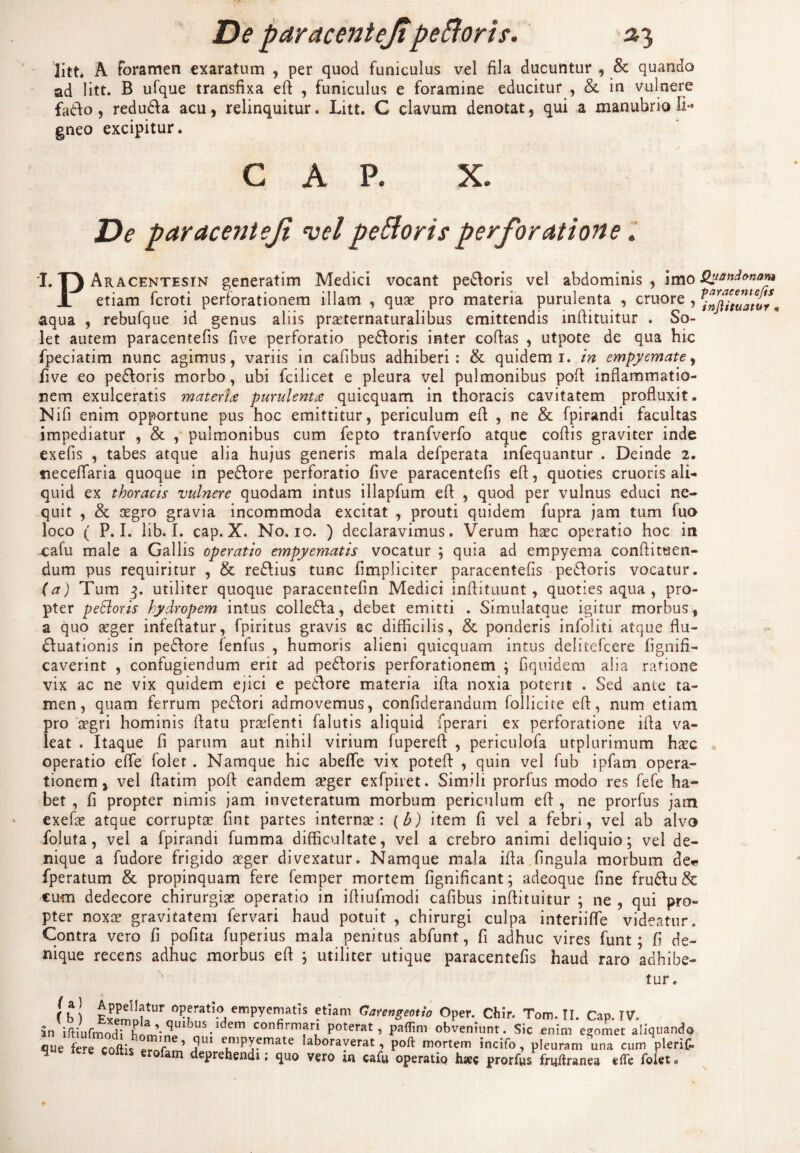 litt. A foramen exaratum , per quod funiculus vel fila ducuntur , & quando ad litt. B ufque transfixa ed , funiculus e foramine educitur , & in vulnere fa&o, redu&a acu, relinquitur. Litt. C clavum denotat, qui a manubrio Ii* gneo excipitur. GAP. X. De paracentejt velpeftorisperforatione. I* T3 Aracentesin generatim Medici vocant pe&oris vel abdominis, imo i etiam fcroti perforationem illam , qua? pro materia purulenta , cruore , aqua , rebufque id genus aliis prseternaturalibus emittendis indituitur ♦ So¬ let autem paracentefis five perforatio pedoris inter codas , utpote de qua hic fpeciatim nunc agimus, variis in cafibus adhiberi: & quidem 1. in empyemate, five eo pedoris morbo, ubi fcilicet e pleura vel pulmonibus pod inflammatio¬ nem exulceratis materne purulenta quicquam in thoracis cavitatem profluxit. Nifi enim opportune pus hoc emittitur, periculum ed , ne & fpirandi facultas impediatur , & , pulmonibus cum fepto tranfverfo atque codis graviter inde exefis , tabes atque alia hujus generis mala defperata infequantur . Deinde 2. neceffaria quoque in pedore perforatio five paracentefis ed, quoties cruoris ali¬ quid ex thoracis vulnere quodam intus illapfum ed , quod per vulnus educi ne¬ quit , & segro gravia incommoda excitat , prouti quidem fupra jam tum fuo loco ( P. I. lib. I. cap. X. No. 10. ) declaravimus. Verum haec operatio hoc in cafu male a Gallis operatio empyematis vocatur ; quia ad empyema condituen- dum pus requiritur , & redius tunc fimpliciter paracentefis pedoris vocatur. (a) Tum 3. utiliter quoque paracentefin Medici indituunt, quoties aqua, pro¬ pter peSloris hydropem intus colleda, debet emitti . Simulatque igitur morbus, a quo aeger infedatur, fpiritus gravis ac difficilis, & ponderis infoliti atque flu- duationis in pedore fenfus , humoris alieni quicquam intus delitefcere fignifi- caverint , confugiendum erit ad pedoris perforationem ; fiquidem alia ratione vix ac ne vix quidem ejici e pedore materia ida noxia potent . Sed ante ta¬ men, quam ferrum pedori admovemus, confiderandum follicite ed, num etiam pro aegri hominis datu praefenti falutis aliquid fperari ex perforatione ida va¬ leat . Itaque fi parum aut nihil virium fupered , periculofa utplurimum haec operatio effe folet . Namque hic abeffe vix poted , quin vel fub ipfam opera¬ tionem, vel datim pod eandem aeger exfpiret. Simili prorfus modo res fefe ha¬ bet , fi propter nimis jam inveteratum morbum periculum ed , ne prorfus jam exefae atque corruptae fint partes internae: (b) item fi vel a febri, vel ab alvo foluta, vel a fpirandi fumma difficultate, vel a crebro animi deliquio; vel de¬ nique a fudore frigido aeger divexatur. Namque mala ida fingula morbum de« fperatum & propinquam fere femper mortem fignificant; adeoque fine frudu & cum dedecore chirurgiae operatio in idiufmodi cafibus indituitur ; ne , qui pro¬ pter noxae gravitatem fervari haud potuit , chirurgi culpa interiiffe videatur. Contra vero fi pofita fuperius mala penitus abfunt, fi adhuc vires funt; d de¬ nique recens adhuc morbus ed ; utiliter utique paracentefis haud raro adhibe¬ tur. (b) Exemn ! n •Ka i<ympyecla ,S ?t,am Gayengeoti'° °pei** Chir. Tom. II. Cap. IV. in irtiufmodThnm\?lbUS-ldem confirnifr/ Poterat, paffim obveniunt. Sic enim evomet aliquando que fere coftis pmf ’ j U1 e™Py5mate laboraverat, poft mortem incifo, pleuram una cum plerif» am deprehendi; quo vero cafu operatio h*c prorfus frtjffranea effe folet« Quand&nam paracentefis injiituatur *