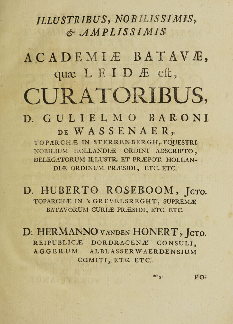 ILLUSTRIBUS, NOBILISSIMIS, ^AMPLISSIMIS ACADEMIA BATAVA, qua: L E I D fii eft, CURATORIBUS, D. GULIELMO BARONI de WASSENAER, TOPARCHiE IN STERRENBERGH,-EQUESTRI NOBILIUM HOLLANDI.E ORDINI ADSCRIPTO, DELEGATORUM ILLUSTR. ET PR^EPOT. HOLLAN- DLE ORDINUM PR^ESIDI, ETC. ETC. D. HUBERTO ROSEEOOMy Jcto. TOPARCHAE IN ’s GREVELSREGHT, SUPREMAE BATAVORUM CURIAE PIOESIDI, ETC. ETC. D. HERMANNO VANDEN HONERT.Jcto. REIPUBLICiE DOR DRACEN JE CONSULI, AGGERUM ALBLASSERW AERDENSIUM COMITI,, ETC. ETC.