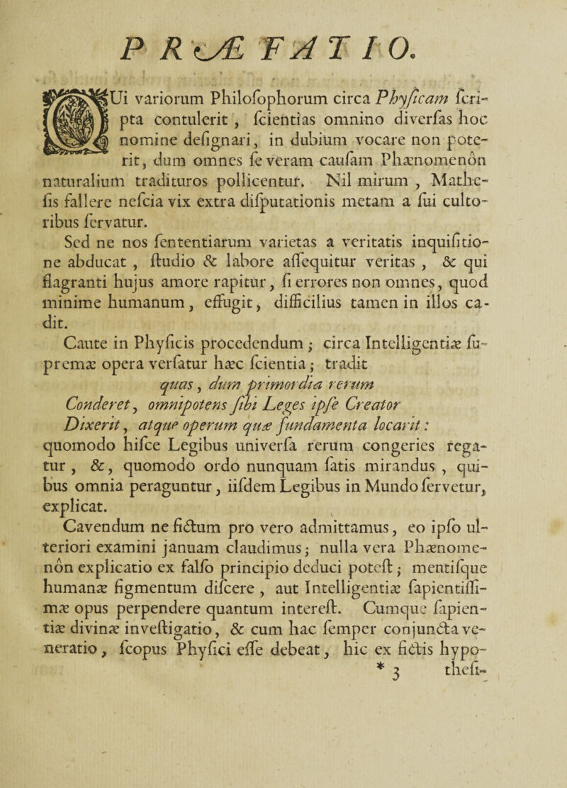 P R TATIO. V t », > v>« » •'' *>. ? t * * r* . Ui variorum Philofophorum circa Phy [icam feri- pta contulerit , fcientias omnino diverfas hoc nomine defignari, in dubium vocare non pote¬ rit, dum omnes fe veram caufam Phaenomenon naturalium tradituros pollicentur. Nil mirum , Matlic- fis fallere nefeia vix extra dilputationis metam a fui culto¬ ribus fervatur. Sed ne nos fententiarum varietas a veritatis inquifitio- ne abducat , fludio & labore affequitur veritas , & qui flagranti hujus amore rapitur, fi errores non omnes, quod minime humanum, effugit, difficilius tamen in illos ca¬ dit. Caute in Phyficis procedendum ; circa Intelligcntiae fu™ premae opera verfatur ha?c fcientia,- tradit quas, chtm primordia rerum Conderet, omnipotens fibi Leges ipfe Creator Dixerit, atque operum qu* fundamenta locant: quomodo hifce Legibus univerfa rerum congeries rega¬ tur , &, quomodo ordo nunquam fatis mirandus , qui¬ bus omnia peraguntur, iifdem Legibus in Mundo fervetur, explicat. Cavendum ne fidium pro vero admittamus, eo ipfo ul¬ teriori examini januam claudimus; nulla vera Phaenome¬ non explicatio ex falfo principio deduci poteft; mentifque humanse figmentum difeere , aut Intelligentiae fapientifli- mx opus perpendere quantum interefl. Cumque Capien¬ tia? divina? inveftigatio, & cum hac femper conjundla ve¬ neratio , fcopus Phy fici effe debeat, hic ex fidis hypo- * 3 thefi-