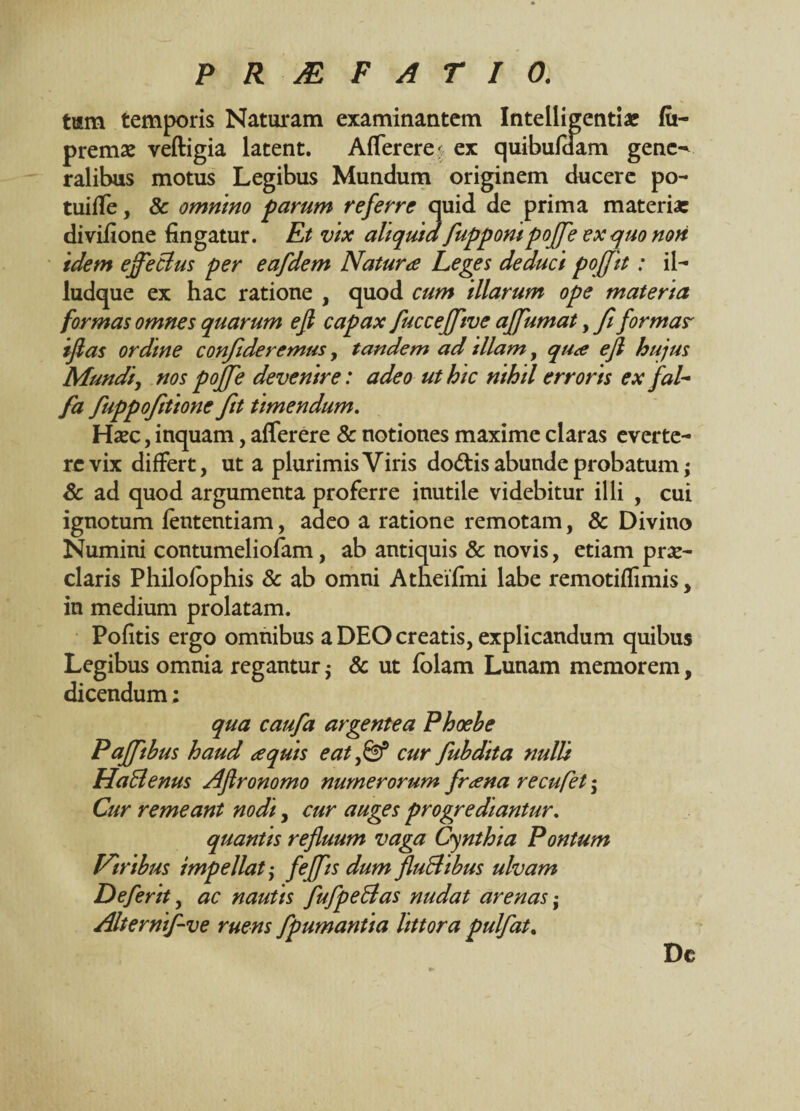 tum temporis Naturam examinantem Intelligentiae fu- premae veftigia latent. Afferere^ ex quibufdam gene¬ ralibus motus Legibus Mundum originem ducere po- tuiffe, 8c omnino parum referre quid de prima materia: divifione fingatur. Et vix aliquid fuppompoffe ex quo non idem effeclus per eafdem Natura Leges deduci poffit: il- ludque ex hac ratione , quod cum illarum ope materia formas omnes quarum e fi capax fucceffive ajfumat, fi formas' iflas ordine confideremus, tandem ad illam, qua efl hujus Mundi, nos poffe devenire: adeo ut hic nihil erroris ex fal- fa fuppofitione fit timendum. Haec, inquam, afferere & notiones maxime claras everte¬ re vix differt, ut a plurimis Viris do&is abunde probatum; & ad quod argumenta proferre inutile videbitur illi , cui ignotum fententiam, adeo a ratione remotam, 8c Divino Numini contumeliofam, ab antiquis & novis, etiam prae¬ claris Philofophis & ab omni Atheifmi labe remotiflimis, in medium prolatam. Pofitis ergo omnibus a DEO creatis, explicandum quibus Legibus omnia regantur j & ut folam Lunam memorem, dicendum; qua caufa argentea Phoehe Paffthus haud aquis eat fi? Cur fubdita nulli Ha Senus Afironomo numerorum frana recufet; Cur remeant nodi, cur auges progrediantur. quantis refluum vaga Cynthia Pontum Viribus impellat j f effis dum fluBibus ulvam Deferit, ac nautis fufpeSas nudat arenas • Alternif-ve ruens fpumantia littora pulfat. Dc