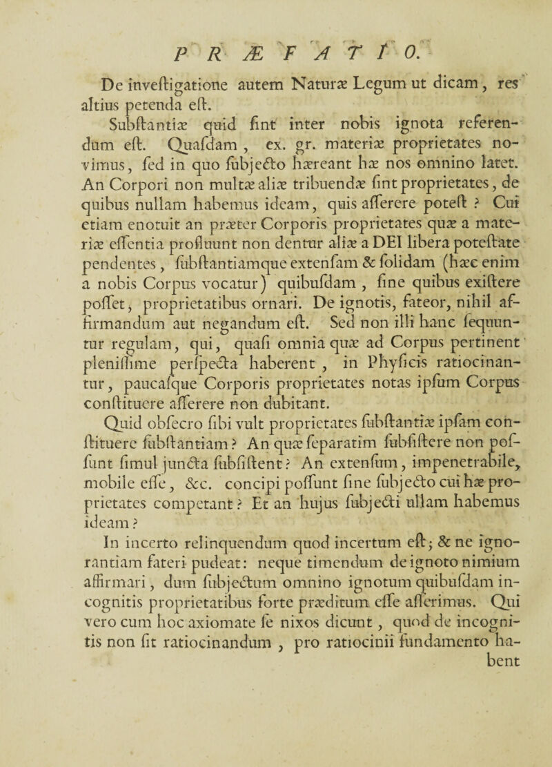 De inveftigatione autem Natur* Legum ut dicam, res altius petenda efl:. Subftantlae quid fint inter nobis ignota referen¬ dum efl:. Quafdam , ex. gr. materiae proprietates no¬ vimus , fed in quo fubjefto haereant hae nos omnino latet. An Corpori non multae aliae tribuendae fint proprietates, de quibus nullam habemus ideam, quis afferere potefl: ? Cur etiam enotuit an praeter Corporis proprietates quae a mate¬ riae effentia profluunt non dentur aliae a DEI libera poteftate pendentes, fubftantiamque extenfam & folidam (haec enim a nobis Corpus vocatur) quibufdam , hne quibus exiftere poflfet, proprietatibus ornari. De ignotis, fateor, nihil af¬ firmandum aut negandum efl:. Sed non illi hanc fequun- tur regulam, qui, quafi omnia quae ad Corpus pertinent plenimme perfpedta haberent , in Phy ficis ratiocinan¬ tur , paucafque Corporis proprietates notas ipfum Corpus conftituere afferere non dubitant. Quid obfecro fibi vult proprietates fubftantiae ipfam con¬ fli tuere fubfl: antiam ? An quae feparatim fubliflere non pof* fint fimut juncta fubfiftent ? An extenfim, impenetrabile, mobile effle, &c. concipi pofflunt fine fubjedto cui hae pro¬ prietates competant? Et an hujus fubje£ti ullam habemus ideam ? In incerto relinquendum quod incertum efl; & ne igno¬ rantiam fateri pudeat: neque timendum de ignoto nimium affirmari, dum fubje&um omnino ignotum quibufdam in¬ cognitis proprietatibus forte praeditum effle afferimus. Qui vero cum hoc axiomate fe nixos dicunt, quod de incogni¬ tis non fit ratiocinandum , pro ratiocinii fundamento ha-