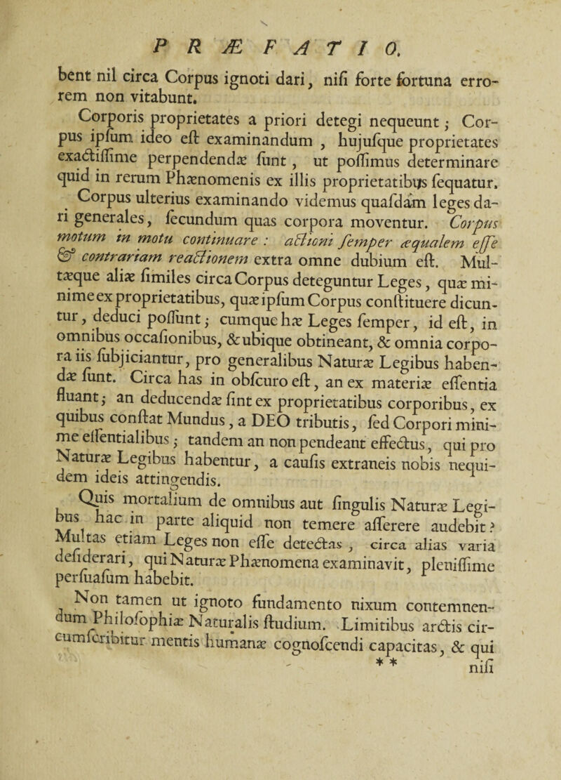 erro- bent nil circa Corpus ignoti dari, nifi forte fortuna rem non vitabunt. Corporis proprietates a priori detegi nequeunt ,• Cor¬ pus ipfum ideo eft examinandum , hujufque proprietates exadiflime perpendenda: fiint , ut poiTimus determinare quid in rerum Phaenomenis ex illis proprietatibus fequatur. Corpus ulterius examinando videmus quafdam leges da¬ ri generales, fecundum quas corpora moventur. Corpus motum tn motu continuare : attioni femper d'qualem effe & contrariam reactionem extra omne dubium eft. Mul- taeque aliae fimiles circa Corpus deteguntur Leges, quae mi¬ nime ex proprietatibus, quae ipfum Corpus conftituere dicun- tui, deduci poflimt; cumquehae Leges femper, id eft, in on?P^us.oc.ca^on^lls> & ubique obtineant, & omnia corpo¬ ra iis fubjiciantur, pro generalibus Naturae Legibus haben¬ dae funt. Circa has in obfcuroeft, an ex materiae effentia nuant,- an deducendae fintex proprietatibus corporibus, ex quibus conftat Mundus, a DEO tributis, fed Corpori mini¬ me elientialibus ,• tandem an nonpendeant effedus, qui pro Naturae Legibus habentur, a caulis extraneis nobis nequi- dem ideis attingendis. Quis mortalium de omnibus aut lingulis Naturae Legi¬ bus hac in parte aliquid non temere afferere audebit? Mu tas etiam Leges non effe dete&as , circa alias varia deliderari, qui N aturae Phaenomena examinavit plenifhme perftialum habebit. Non tamen ut ignoto fundamento nixum contemnen¬ dum Philofophiae Naturalis fludium. Limitibus ardis cir- cumlcribitur. mentis humanae cognofcendi capacitas, & qui * * nifi