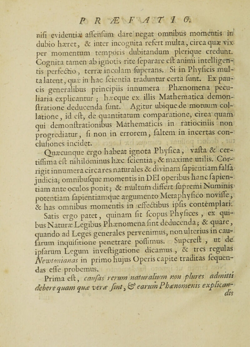 nifi evidentia: affenfum dare negat omnibus momentis in dubio hteret, & inter incognita refert multa, circa quae vix per momentum temporis dubitandum plerique credunt. Cognita tamen ab ignotis rite feparare eft animi intellegen¬ tis perfedfcio, terrae incolam fuperans. Si in Phyficis mul¬ ta latent, cjux in hac fci enti a traduntur certa iunt. Ex pau¬ cis generalibus principiis innumera Phaenomena pecu¬ liaria explicantur • h a: eque ex illis Mathematica demon- ftratione deducenda funt. Agitur ubique de motuum col¬ latione, id eft, de quantitatum comparatione, circa quam qui demonftrationibus Mathematicis in ratiociniis non progrediatur, ft non in errorem, faltem in inceitas con- clufiones incidet. Quaecunque ergo habeat ignota Pliynca, vafta & cer- tiftima eft nihilominus hax fcientia maxime utilis. Cor¬ rigit innumeracircares naturales & divinam fapientiam falia judicia; omnibulque momentis in DEI operibus hanc fapien¬ tiam ante oculos ponit; Sc multum differt lupi emi Numinis potentiam fapientiamque argumentoMetaphyfico noviffe, & has omnibus momentis in effectibus ipfis contemplaii. Satis ergo patet, quinam ht fcopus Pliyftces , ex qui¬ bus Naturae Legibus Phaenomena fint deducenda;& quare, quando ad Leges generales pervenimus, non ulterius in cau- farum inquifitione penetrare poffmus. Supereft , ut de ipfarum Legum inveftigatione dicamus , & tres regulas Newtomanas in primo hujus Operis capite traditas fequen- das effe probemus. . . Prima eft, caufas rerum natur altum non plures admitti debere quam quae verae fint 3 & earum Phaenomenis explica^