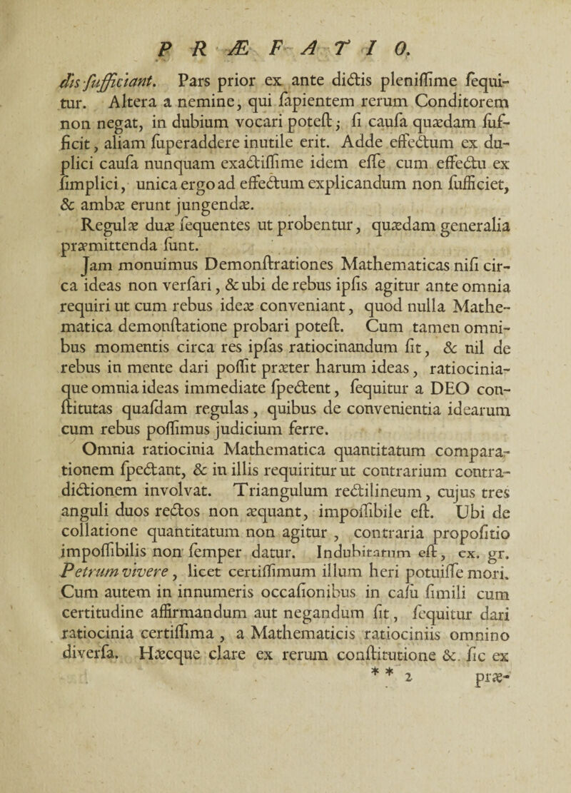 dis fufficiant. Pars prior ex ante didis plenifTime /equi¬ tur. Altera a nemine, qui lapientem rerum Conditorem non negat, in dubium vocari potefl; li caufa quaedam fuf- ficit, aliam fuperaddere inutile erit. Adde effedum ex du¬ plici caufa nunquam exadiflime idem effe cum effedu ex fimplici, unica ergo ad effedum explicandum non fufficiet, & ambte erunt jungenda. Regulae duae fequentes ut probentur, quaedam generalia praemittenda funt. Jam monuimus Demonflrationes Mathematicas nifi cir¬ ca ideas non verfari, &ubi de rebus ipfis agitur ante omnia requiri ut cum rebus ideae conveniant, quod nulla Mathe¬ matica demonflatione probari potefl. Cum tamen omni¬ bus momentis circa res ipfas ratiocinandum fit, & nil de rebus in mente dari poffit praeter harum ideas, ratiocinia¬ que omnia ideas immediate fpedent, fequitur a DEO con¬ fli tutas quafHam regulas , quibus de convenientia idearum cum rebus pofhmus judicium ferre. Omnia ratiocinia Mathematica quantitatum comparar tionem fpedant, & in illis requiritur ut contrarium contra- didionem involvat. Triangulum redilineum, cujus tres anguli duos redos non aequant, impoifibile efl. Ubi de collatione quantitatum non agitur , contraria propolitio impoffibilis non femper datur. Indubitatum efl, ex.gr. Petrum vivere, licet certiflimum illum heri potuiffe mori. Cum autem in innumeris occafionibus in cafii fimili cum certitudine affirmandum aut negandum fit, fequitur dari ratiocinia certiffima , a Mathematicis ratiociniis omnino diverfa. Haecque clare ex rerum conflitutione Sc. fic ex * * i prae-