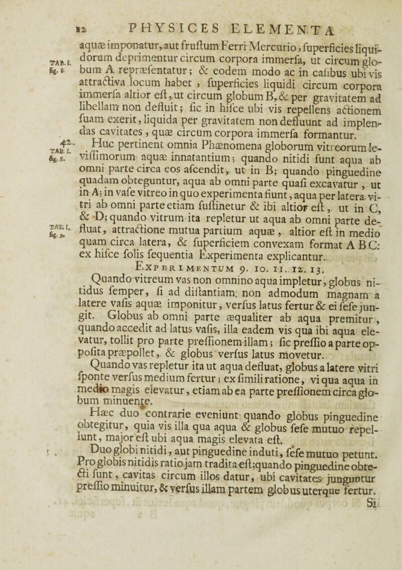 TAB.L fig. & 41 TAB; I. %»8. TAB: I, fig-9* 52: PHYSICES ELEMENTA aquae imponatur,,aut fruftum Ferri Mercurio, fuperficies liqui¬ dorum deprimentur circum corpora immerfa, ut circum glo¬ bum A repradentatur; & eodem modo ac in cafibus ubivis attra<5liva locum habet > fuperficies liquidi circum corpora immerfa altior eft,,ut circum globum B,& per gravitatem ad libellam non defluit; fic in hifce ubi vis repellens atflionem fuam exerit, liquida per gravitatem non defluunt ad implen¬ das cavitates, quae circum corpora immerfa formantur. Huc pertinent omnia Phaenomena globorum vitreorum le¬ vi ffimorum aquae innatantium; quando nitidi funt aqua ab omni parte circa eos afcendit, ut in B; quando pinguedine quadam ooteguntur, aqua ab omni parte quafl excavatur , ut in A; in vafe vitreo in quo experimenta fiunt, aqua per latera- vi¬ tri ab omni parte etiam fuftinetur & ibi altior efl:, ut in C, & -D; quando vitrum ita repletur ut aqua ab omni parte de¬ fluat, attradfione mutua partium aquae, altior efl in medio quam circa latera, & fuperficiem convexam format ABC: ex hifce folis fequentia Experimenta explicantur. Experimentum 9. 10. 11.12. 13. Quando vitreum vas non omnino aqua impletur, globus ni¬ tidus femper, fi ad diitantiam, non admodum magnam a latere vafis aquae imponitur, verfus latus fertur & ei fefe jun¬ git. Globus ab omni parte aequaliter ab aqua premitur, quando accedit ad latus vafis, illa eadem vis qua ibi aqua ele¬ vatur, tollit pro parte preffionem illam; fic preflio a parte op- pofitapraepollet, & globus verfus latus movetur. Quando vas repletur ita ut aqua defluat, globus a latere vitri fponte verfus medium fertur 5 ex fimili ratione, vi qua aqua in medio magis elevatur, etiam ab ea parte preffionem circa glo¬ bum minuende. Haec duo contrarie eveniunt- quando globus pinguedine ootegitur, quia vis illa qua aqua & globus fefe mutuo repel¬ lunt, major efl: ubi aqua magis elevata efl. Duo globi nitidi, aut pinguedine induti, fefe mutuo petunt. Fro globis nitidis ratio jam tradita efl;quando pinguedine obte- cti funt, cavitas circum illos datur, ubi cavitates' junguntur preffio minuitur, & verfus illam partem globus uterque fertur. Si