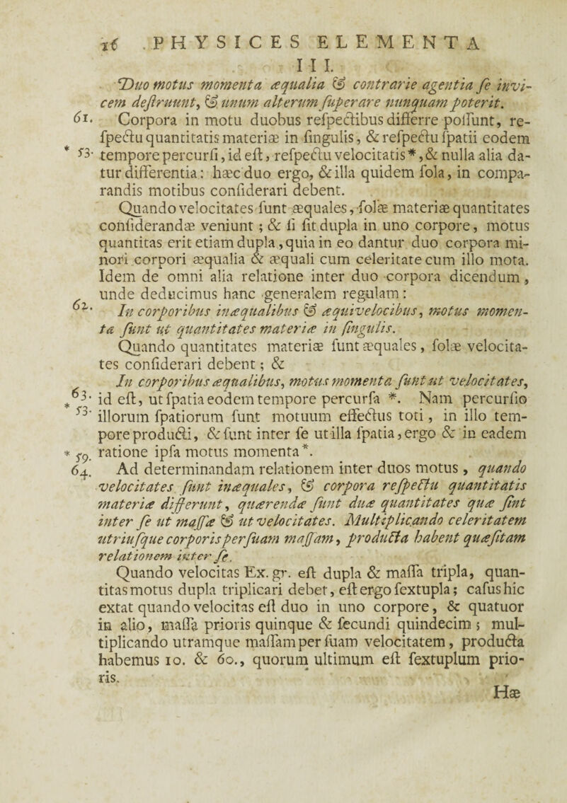 1 I L Duo motus momenta aqualia & contrarie agentia fe invi¬ cem dejlruunt, & unum alterum fup er are nunquam poterit. 61. Corpora in motu duobus refpecftibus differre polfunt, re- fpedfu quantitatis materiae in fingulis, & refpeftu fpatii eodem tempore percurfi, id eft, refpedlu velocitatis *, & nulla alia da¬ tur differentia: haec duo ergo, &illa quidem fola, in compa¬ randis motibus confiderari debent. Quando velocitates lunt aequales, folae materiae quantitates confiderandae veniunt; & ii fit dupla in uno corpore, motus quantitas erit etiam dupla, quia in eo dantur duo corpora mi¬ nori corpori aequalia & aequali cum celeritate cum illo mota. Idem de omni alia relatione inter duo corpora dicendum , unde deducimus hanc generalem regulam: ■ Iu corporibus in a qualibus & aquivelccibus, motus momen¬ ta Jimt ut quantitates materia in fingulis. Quando quantitates materiae funt aequales, folae velocita¬ tes confiderari debent; & In corporibus aqualibus, motus momenta funt.ut velocitates, *63* id eft, ut fpatia eodem tempore percurfa *. Nam percurfio ^ illorum fpatiorum funt motuum effetius toti, in illo tem¬ pore produ&i, &funt inter fe utilia fpatia,ergo & in eadem * ratione ipfa motus momenta*. 64. Ad determinandam relationem inter duos motus, quando velocitates funt inaquales, corpora refpeltu quantitatis materia differunt, quarenda funt dua quantitates qua fnt inter fe ut majfa & ut velocitates. Multiplicando celeritatem utriufque corporisperfuam majfam, produffa habent quafitam relationem inter fe. Quando velocitas Ex.gr. eft dupla & maffa tripla, quan¬ titas motus dupla triplicari debet, eft ergo fextupla; cafushic extat quando velocitas eft duo in uno corpore, & quatuor in alio, maffa prioris quinque & fecundi quindecim > mul¬ tiplicando utramque maffamperfuam velocitatem, produfta habemus 10. & 60., quorum ultimum eft fextuplum prio¬ ris. Hae