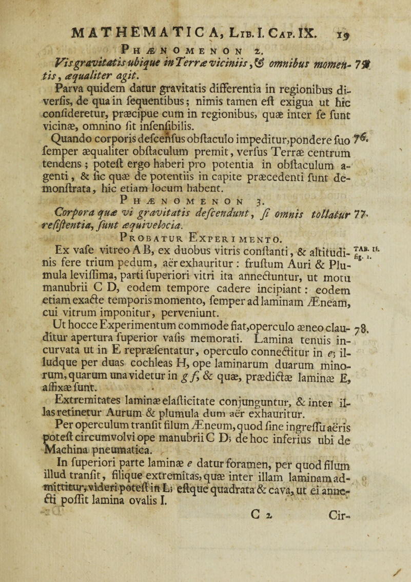 Phaenomenon Vis gravitatis ubique in Terra viciniis, & omnibus momen- 79 tis, a qualiter agit. Parva quidem datur gravitatis differentia in regionibus di- verfis, de qua in fequentibus; nimis tamen eft exigua ut hic confideretur, praecipue cum in regionibus, quae inter fe funt vicinae, omnino fit infenfibilis. Quando corporis defcenfus obftaculo impeditur,pondere fuo T®» femper aequaliter obftaculum premit, verfus Terrae centrum tendens; poteft ergo haberi pro potentia in obflaculum a- genti, & fic quae de potentiis in capite praecedenti funt de- monftrata, hic etiam locum habent. Phaenomenon 3. Corpora qua vi gravitatis defcendunt, fi omnis tollatur 77• refifientia, fiunt aquivelocia. Probatur Experimento. Ex vafe vitreo AB, ex duobus vitris conflanti, & altitudi- JAV;Ifc nis fere trium pedum, aer exhauritur : frudum Auri & Plu- 5 *' mula leviftima, parti fuperiori vitri ita annedluntur, ut motu manubrii C D, eodem tempore cadere incipiant: eodem etiam exafte temporis momento, femper ad laminam T.neam, cui vitrum imponitur, perveniunt. Ut hocce Experimentum commode fiat,operculo aeneo clau- 78. ditur apertura fuperior vafis memorati. Lamina tenuis in¬ curvata ut in E repraefentatur, operculo conne&itur in e5 il- ludque per duas cochleas H, ope laminarum duarum mino- rum, quarum una videtur in gf>& quae, praedidfie lamina E, affixae funt. Extremitates laminae elafiicitate conjunguntur, & inter il¬ las retinetur Aurum & plumula dum aer exhauritur. Per operculum tranfit filum iEneum, quod fine ingreffu aeris poteft circumvolvi ope manubrii C D; de hoc inferius ubi de Machina pneumatica. In fuperiori parte laminae e datur foramen, per quod filum illud tranfit, filique extremitas, quae inter illam laminam ad¬ mittitur, videri poteft in L; eftque quadrata & cava, ut ei anne- fti poflit lamina ovalis I. C i / Cir-