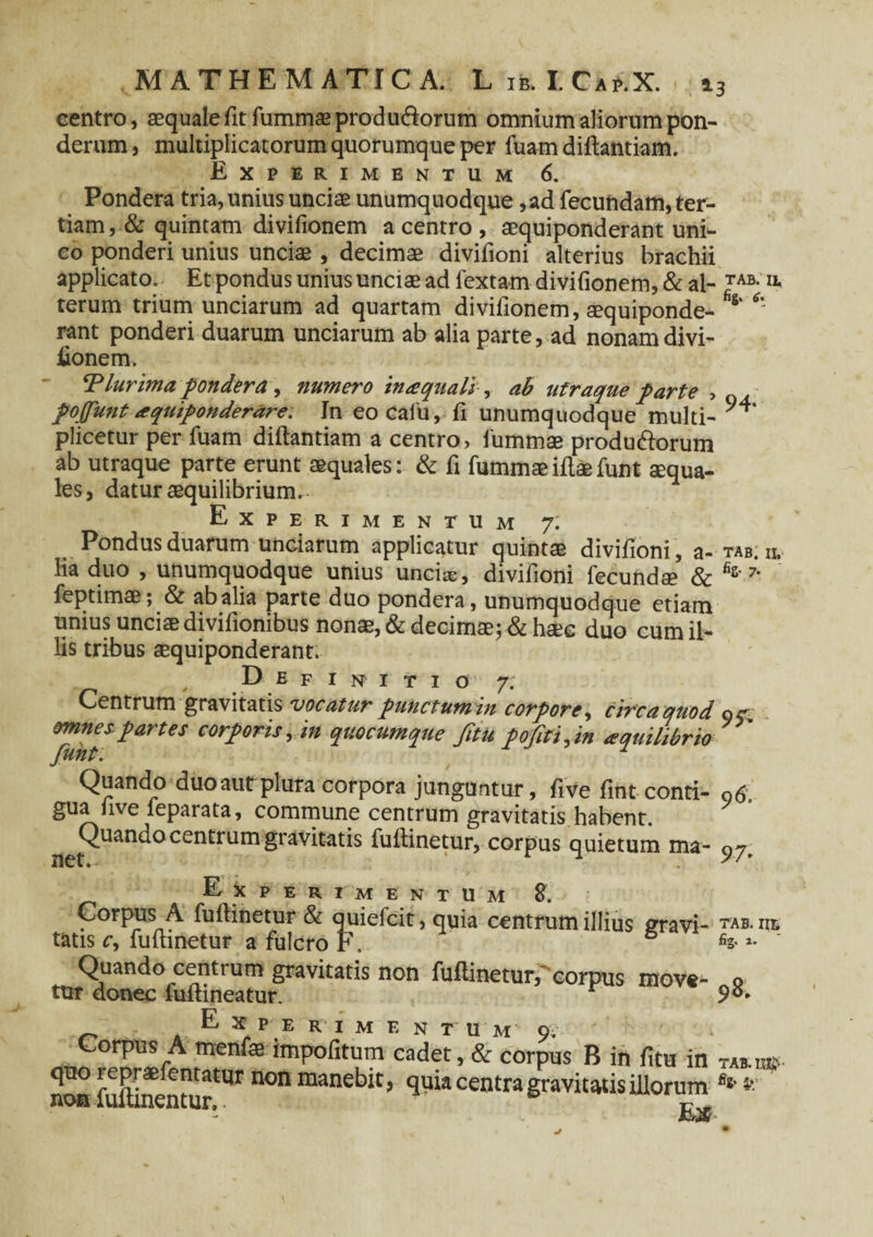 centro, aequale fit fummae produ&orum omnium aliorum pon¬ derum, multiplicatorum quorumque per fuamdiftantiam. Experimentum 6. Pondera tria, unius unciae unumquodque ,ad fecundam, ter¬ tiam , & quintam divifionem a centro , aequiponderant uni¬ co ponderi unius unciae , decimae divifioni alterius brachii applicato. Et pondus unius unciae ad lextam divifionem, & al- TAB-IL terum trium unciarum ad quartam divifionem, aequiponde- * rant ponderi duarum unciarum ab alia parte, ad nonam divi- iionem. ‘Plurima pondera , numero in a; quali , ah ufraque parte , pojfunt aquiponderare. In eocalu, fi unumquodque multi- plicetur per fuam diftantiam a centro, fummae produ&orum ab utraque parte erunt aequales: & fi fummae illae funt aequa¬ les, datur aequilibrium. Experimentum 7: Pondus duarum unciarum applicatur quintae divifioni, a- tab. n. lia duo , unumquodque unius unciae, divifioni fecundae & fis'7’ feptimae; & ab alia parte duo pondera, unumquodque etiam unius unciae divilionibus nonae, & decimae; & hsee duo cum il¬ lis tribus aequiponderant. Definitio 7. Centrum gravitatis vocatur punctumin corpore, circa quod 9^ omnes.partes corporis, in quocumque fitu pofti,in aquilibrio Quando duoautplura corpora junguntur, five fint-conti- 96 gua live leparata, commune centrum gravitatis habent. Quando centrum gravitatis fuftinetur, corpus quietum ma- 97. Experimentum %. Corpus A fuftinetur & quiefcit, quia centrum illius gravi- tab. iie tatis c, Eminetur a fulcro F, & ‘ Quando centium gravitatis non fuftinetur, corpus move- o tur donec funineatur. E X PE R 1 M F. N T U M O . Corpus A menfae impolitum cadet, & corpus B in fitu in TAB.ua?- fuftinentur^1 ^ maneb^9 centra gravitatis illorum *'