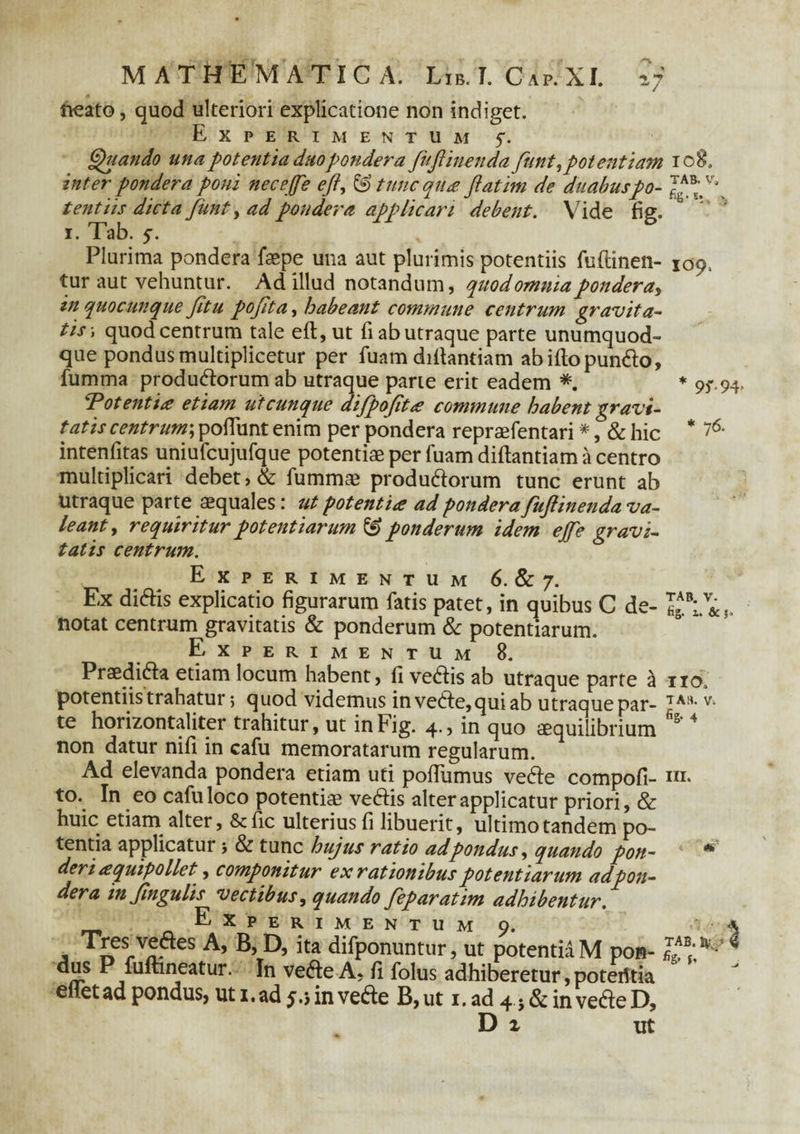 neato, quod ulteriori explicatione non indiget. Experimentum f. Quando una potentia duo pondera fujlinenda funt, potentiam 108. inter pondera poni neceffe c//, & tunc qua jiatim de duabuspo- tentiis dicta Junt, ad pondera applicari debent. Vide fiff. i. Tab. 5. Plurima pondera faepe una aut plurimis potentiis fuftinen- 109, tur aut vehuntur. Ad illud notandum, quod omniapondera^ in quo cunque Jitu pojita, habeant commune centrum gravita¬ tis-, quod centrum tale eft, ut fi ab utraque parte unumquod¬ que pondus multiplicetur per fuam diflantiam abiftopun&o, fumma produ&orum ab utraque parte erit eadem *. * 9^.94, Totentia etiam utcunque difpofita commune habent gravi¬ tatis centrum; pofTunt enim per pondera repraefentari *, & hic * 76‘ intenfitas uniufcujufque potentiae per fuam diflantiam a centro multiplicari debet, & fummae produ&orum tunc erunt ab utraque parte aequales: ut potentia ad pondera fujlinenda va¬ leant > requiritur potentiarum & ponderum idem ejfe gravi¬ tatis centrum. TAB. V. fig. z. & !> IIO. Experimentum 6. & 7. Ex diriis explicatio figurarum fatis patet, in quibus C de¬ notat centrum gravitatis & ponderum & potentiarum. Experimentum 8. Praedi&a etiam locum habent, fi ve&is ab utra que parte a *xv,. potentiis trahatur; quod videmus in vedle,qui ab utraque par- 7AH,V‘ te horizontaliter trahitur, ut in Fig. 4., in quo aequilibrium D 4 non datur nifi in cafu memoratarum regularum. Ad elevanda pondera etiam uti poffumus vedle compofi- m, to. In eo cafu loco potentiae veftis alter applicatur priori, & huic etiam alter, & fic ulterius fi libuerit, ultimo tandem po¬ tentia applicatur j & tunc hujus ratio adpondus, quando pon¬ deri aquipo liet, componitur ex rationibus potentiarum adpon- der a in jingulis vectibus, quando feparatim adhibentur. Experimentum 9. , TIfsrVn* A’ D> Ea difponuntur, ut potentia M pon- , rrS E fuftineatur. In vefte A, fi folus adhiberetur, poterttia eltetadpondus, ut 1.ad5,jinvehe B,ut i.ad 4j&inveri:eD, D i ut TAB. IV, ,4