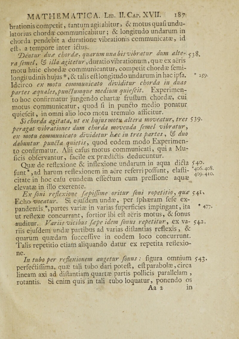 brationis competit, tantum agitabitur > & motus quali undu- latorius chordae communicabitur; & longitudo undarum in chorda pendebit a duratione vibrationis communicatae, id eft, a tempore inter iftus. *Dentur duce chorda, quarum una bis vibratur dum alte- ra femel, ^ illa agitetur ,<\uxmo vibrationum, quae ex aeris motu huic chordae communicantur, competit chordae femi- longitudinis hujus*, & talis eftlongitudo undarum in hac ipfa. * zs9- Idcfrco ex motu communicato dividitur chorda in duas partes <equales,pun£tumque medium quiefcit. Experimen¬ to hoc confirmatur jungendo chartae fruftum chordae, cui motus communicatur, quod fi in punfto medio ponatur quiefcit, in omni alio loco motu tremulo afficitur. Si chorda agit at a, ut ex hujus motu altera moveatur, tres 539- peragat vibrationes dum chorda movenda femel vibratur, ex motu communicato dividetur hcec in tres partes , fe duo dabuntur punpta quietis, quod eodem modo Experimen¬ to confirmatur. Alii cafus motus communicati, quia Mu- ficis obfervantur, facile ex praedidlis deducuntur. Quae de reldexione & inflexione undarum in aqua dicta 54C funt* ,ad harum reflexionem in aere referri poffunt, elafti- citate in hoc calu eundem effeftum cum preflione aquae elevatae in illo exerente. Ex fini reflexione fcepijflme oritur fini r ope titio, quce 5-41, Echo vocatur. Si ejufdem undae, per fphaeram fefe ex¬ pandentis *, partes variae in varias fuperficies impingant, ita * 477« ut reflexae concurrant, fortior ibi efi aeris motus, &fonus auditur. Variis vicibus fiepe idem fimus repetitur, ex va- 5-4,2. riis ejufdem undae partibus ad varias diflantias reflexis, & quarum quaedam fucceflive in eodem loco concuirunt. Talis repetitio etiam aliquando datur ex repetita reflexio- ne. In tubo per reflexionem augetur florius : figura omnium 5-43« perfe&iffima, quae tali tubo dari poteft, eftparabolae,circa lineam axi ad diftantiam quartae partis pollicis parallelam , rotantis. Si enim quis in tali tubo loquatur, ponendo os Aa 2 in