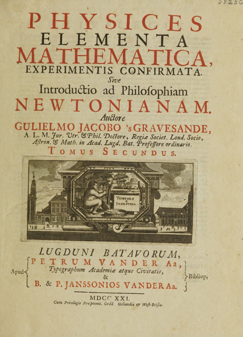 PHYSICES ELEMENTA MATHEMATICA, EXPERIMENTIS CONFIRMATA. Sive Introductio ad Philofophiam NEWTONIANAM. Auttore GULIELMO JACOBO sGRAVESANDE, A Vtr' ®<Phil- VoStore, Regi* Societ. Lond. Socio, AJlron, O Math, in Ac ad, JLugd, JBat, ‘Profejfore ordinario, Tomus Secundus. LUGDUNI BATAVORUM, [PETRUM VANDER Aa,] Apud< Typographum Academi* atque Civitatis, ! f 6c ^Bibliop, L B. & P.JANSSONIOS VANDERAa. J •**»*^»« MDCC XXI. Cum Pmilegio Prs.potent. Ordd. Hollmdu cr Wejl-Trifit.