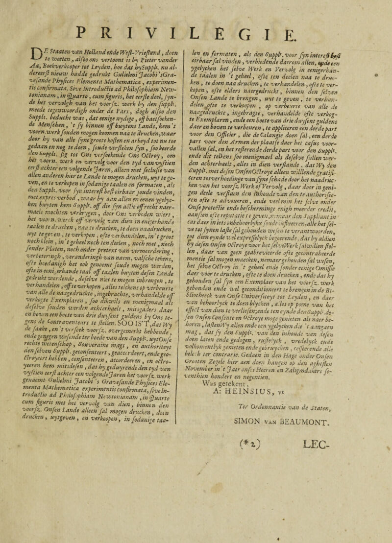 n F- 'Mten van Holland ende Wefl-Vrieflar.d, doen ^ ^ te weeten, alfoo ons vertoont is by P leter vander uia, Boekverkcoper tot Leyden. hoe dat hySupph. nu al- dereerjl nieuw badde gedrttkt Culielmi fiacobi 'sGra- •vefande 1‘hyfices Elementa Mathematica , experimen¬ tis confirmata. Siv e IntroduElio ad Philofophiam Nezv- tonianam , in Quarto , cum figuris, het eerfle deel.Jyn- de het vervolgh van het voorfz. werk Ly den fupph. meede tegenwoordigh onder de Pars, dogh alfoo den Supplt. beducht was , dat eenige nydige, ofi baetfoeken- de Menfithen , 't fy binnen offbuytens Lands, hem't voorn.werkfouden mogen koomen naa te drucken,waar door hy van alk fynegroote kofien en arbeyd tot nu toe gedaan en nog te doen , foude verfieken fyn , foo beer de .!cn i«/>/,/(. fy tot Ons vcrfioekende Cns Otlroy , om het xoorn. werk en vervolgvoor den tyd vanvyftien eerfl achter een volgende fiaren, allecn met feclufie van allen an der en hier te Lande te mogen drucken, uyt tege- ven, en te verkopen infodanige taalen en formaten , ais den Supplt. voor fyr. interefi befl oirbaar joude vinden, met expres verbod ,waarby a an allen en eenen ygelyc- ken buyten hem Supplt. 0ff die fyn aclie ofrecht naer- maels mochten verkrygen , door 'Ons verbeden wiert, het voo! n. werck ojf vervolg van dien inenigerhande j taalen te drucken , naa te drucken, te docti naadrucken, ! uyt te gez en , te verkopen , oftever handelen,in’t groot nochIdein , in tgcheelnoch tendeelen , nochmet ,noch Jonder Platcn, noch onder pretext vanvermeerdering, \ vertetermgh , veranderingb van nacm, valfehe tekens, j ojte hcedanigh het ook genoemt foude mogen iverden, oftt1 tn eeni erhande taal ojf taalen buyten defen Lande gedrukt werdende, defelve ntet te mogen mbrmgen , te verhandelen, ojf te verkopen , a lies telckens op verbeurte van alie de naagedruckte , ingebrachte, verhandelde off verkogte i' xemplaren , foo dikwils en menigmaal ais defelve fouden werden achterhaelt, mitsgaders daar en boven een boete van drte duyfent guldens by Ons te¬ gens de Contraventeurs te flellen. SOO IS'T,dat Wy t.e Jaake ,en t vt rfcek voorjz. overgemerkt hebbende , endegtnjgen ove finde ter beede van den Supplt. uytOnfe rechtewetenfchap , Souveraine magt, en authonteyt aenfilven Supplt. geconfenteert, geaccirdeert, endegeo- clroyeert helben, confienteeren, accordeeren , en otlro- yeeren hem mitsdefien ,dathy geduyrende den tyd van vyftten eerfl achter een volgende fiaren het voorfz werk geuaemt Gult,Imi fiacobi 's GravefiandePhyfices Ele¬ menta Mathematica experimentis confirmat a,ftve In¬ troductio ad Philofiphiam Ncwtonianam , in Quarto cum figuris met het vervolg van dien, binnen den ^oorjz. Onjen Lande alie en fal mogen drucken, doen drucken, uytgeven , en verkoofen, infidam* e taa- len en formaten, ais den Suppi’, voor fyn interefi Befl oirbaar fal vinden , verbiedende daerom allen, oydeeen ygelycken het filve Werk en Vervolg in eentgerhan- de taalen in ’t geheel, ofte ten deelen naa te druc¬ ken , te doen naa drucken, te verhandelen, ofte te ver¬ kopen , ofte elders naergedruckt, binnen den filven Onfin Lande te brengen, uyt te geven , te verban- dclen^ofte te verkoopen , op verbeurte van alie de naagedruckte , ingebragte , verhandelde ofte verkog¬ te Exemplaren, ende een boete van drte duyfent guldens daer en boven te verbeuren, te applicer en een der de part voor den Ojficier , die de Calangie doen fal, een derde part voor den Armen der plaatfe daer het cafus voor- vatlenfial, en het refler ende derde part voor den Supplt. ende dit tellens foomenigmael ais defelve ftllenwer- den achterhaelt, alles in dien verfiande , dat Wy den Supplt. met difen OnfenGflroye alleen veililendegratifi¬ cer en totverhoedinge van fyne fchade door het naadruc ■ ken van het voorfz. Werk of Vervolg, daar door ingeni- gen deele verfiaen den iiihoude van den te authorifiee- ren ofte te advoueren , ende veelmin het filve onder OnfieproteClie ende befchcrminge enigh meerder credit, aanfien ofte reputatie te geven,netnaar den Suppltant in cas daer in iets onbehcorlykx foude infiuecren,alle het fel- ve tot fynen lafiefalgehouden ivtfen te verantwoorden, tot dien eynde zvfl exprejfelyci: begeerende, dat by aldien hy defen onfin Otlroy e voor hetfilveWerk falwillenflel- len , daar van geen geabrevieerde ofte gccontrakcerde mentie fal mogen maecken, nemaergehouden fal wefen, het filve Otlroy in V geheel ende fonder eenige Omiffie daer voor te drucken , ofte te doen drucken , ende dat hy gehouden fal fyn een Exemplaer van het voorfz. werk gebonden ende ziel gccondtlioncert te brengen in de Bt- bliotheeck van Onfe Univerfiteyt tot Leyden , en daer van behoorlyck te doen blycken , a les op paene van het effeti van dien te verliefen;ende ten eynde denSuppb.de- fen Onfin Confente en Otlroy e moge genieten ais naer be¬ bor en , laflenWy allen ende een ygelycken die ’t a.tngaen mag, dat fy den Suppi’. van den inhoude van defen doen laten ende gedogen , rufielyck , vredelyck ende volkomentlyk genieten ende gebruychen , referende alie beh .h ter contrarie. Gedaen in den Hage'onder Onfin Groot en Zegele hier aen doen hangen op den aghtften November in 't fi aer onfs Heeren en Zaltgmdakers fi- venthien hondert en negentien. Was getekent, A: HE1NSIUS, vt Ter Ordomantie van de Staten, SIMON van BEAUMONT. <*0 s LEC-