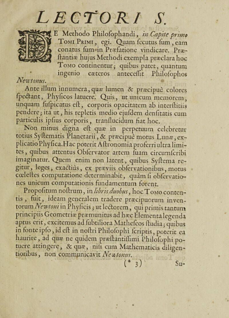 LECTORI S. E Methodo Philo/ophandi, in Capite primo Tomi Primi , egi. Quam fecutus /um , eam conatus fum in Praefatione vindicare. Prae- ftantiae hujus Methodi exempla praeclara hoc Tomo continentur; quibus patet, quantum ingenio caeteros antecedit Philofophos Newtonus. Ante illum innumera, quae lumen & praecipue colores /pedant, Phyftcos latuere. Quis, ut unicum memorem, unquam /ufpicatus eft, corporis opacitatem ab interftitiis pendere; ita ut, his repletis medio ejufdem denfitatis cum particulis ip/ius corporis , tranflucidum fiat hoc. Non minus digna eft quae in perpetuum celebretur totius Syftematis Planetarii, & praecipue motus Lunae, ex¬ plicatio Phy fica.Hac poterit A ftronomia proferri ultra limi¬ tes , quibus attentus Obfervator artem luam circumfcribi imaginatur. Quem enim non latent, quibus Syftema re¬ gitur, leges, exadiiis, ex praeviis obfervationibus, motus cceleftes computatione determinabit, quam fi obfervatio^ nes unicum computationis fundamentum forent. Propofitum noftrum, in libris duobus, hoc Tomo conten¬ tis , fuit, ideam generalem tradere praecipuorum inven¬ torum Newtoni in Phyficis ,• ut ledorem, qui primis tantum principiis Geometriae praemunitus ad haec Elementa legenda aptus erit, excitemus ad fubtiliora Mathefcos ftudia,- quibus in fonte ipfo, id eft in noftri Philofophi /criptis, poterit ea haurire, ad quae ne quidem praeftantiftimi Philofophi po¬ tuere attingere, Sc quae, nifi cum Mathematicis diligen- tioribus, non communicavit Neu tonus.