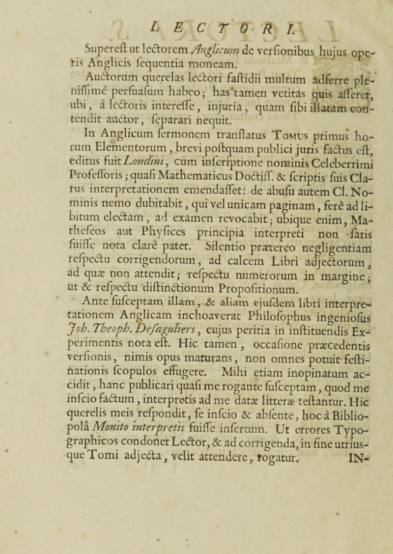 Superefl ut ledloretii Anniam de verfionibus hujus ope¬ ris Anglicis lequentia moneam. Au&orum querelas ledlori faflidii multum adferre ple- niffime perfuafum habeo,- hasfamen vetitas quis afferet, ubi, a letfroris intereffe, injuria, quam fibi illatam con¬ tendit audior, ieparari nequit. In Anglicum fermonem tranflatus Tomus primus ho¬ rum Elementorum , brevi poflquam publici juris fa&us efl, editus fuit Londmt, cum inferiptione nominis Celeberrimi Profefforis ,• quafi Mathematicus Doftiff &: fcriptis fuis Cla¬ rus interpretationem emendaffet: de abufu autem Cl. No¬ minis nemo dubitabit, qui vel unicam paginam, fere ad li¬ bitum eleelam, ad examen revocabit; ubique enim, Ma- thefeos aut Phyfices principia interpreti non fatis fuiffe nota clare patet. Silentio praetereo negligentiam refpedu corrigendorum , ad calcem Libri adjedtorum, ad quae non attendit,• refpedtu numerorum in margine • ut & refpeclu diflindtionum Propohtionum. Ante fufceptam illam, Sc aliam ejufclem libri interpre¬ tationem Anglicam inchoaverat Philofophus ingeniofus Joh. Theoph. Defaguliers, cujus peritia inmflituendis Ex¬ perimentis nota efl. Hic tamen , occafione procedentis verfionis, nimis opus maturans, non omnes potuit- fefti- hationis fcopulos effugere. Mihi etiam inopinatum ac-* cidit, hanc publicari quafi me rogante fufceptam, quod me infcio fadtum, interpretis ad me dato littero reflantur. Hic querelis meis refpondit, fe infcio & abfente, hoc a Biblio¬ pola Monito interpretis fuiffe infertum. Ut errores Typo- graphicos condonet Ledlor, 8c ad corrigenda, in fine utrius- queTomi adjeda, velit attendere, rogatur. IN~