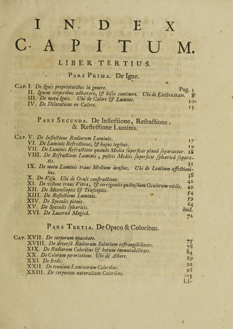 C AP I T U M. LIBER TERTIUS. Pars Prima. De Igne. Cap. I. De Ignis proprietatibus in genere. II. Ignem corporibus adharere, tfi hifce contineri. III. De motu Ignis. Ubi de Calore {fi Lumine. IV. De Dilatatione ex Calore. Pag. i Ubi de Eletir ititate. io® U Pars Secunda. De Infledione, Refra£Hone> & Refleftione Luminis. Cap. V. De InfleClione Radiorum Luminis. . r_ VI . De Luminis RefraClione, fc? legibus. r £ VII. Z><? Luminis RefraClione quando Media fuperficie plana feparantur. z$ V III. De Refractione Luminis , />*/?/« Mediis fuperficie fpheericd fepara- tis. . j IX. Z), W0/K Luminis trans Medium denfius. Ubi de Lentium affectioni¬ bus. X. De Vifu. Ubi de Oculi conftruCtione. XI. De vifione trans Fitra, {fi corrigendisquibufdam Oculorum vitiis. XII. De Microfcopiis {fi Teie/I'copiis. XIII. De RefleClione Luminis. XIV. De Speculis planis. XV. De Speculis fpharicis. XVI. De Lucerna Magica. 4i 49 f4 *4 ibid. 72 Pars Tertia. De Opaco & Coloribus. Cap. XVII. De corporum opacitate. XVIII. Z>e diverja Radiorum Solarium refrangibilitatc. XIX. De Radiorum Coloribus {fi horum immutabilitate. XX. De Colorum permixtione. Ubi de Albore. XXI. De Iride. XXII. De tenuium Laminarum Coloribus. XXIII. De corporum naturalium Coloribus. 71 Z* 84 89 p3 Ll-