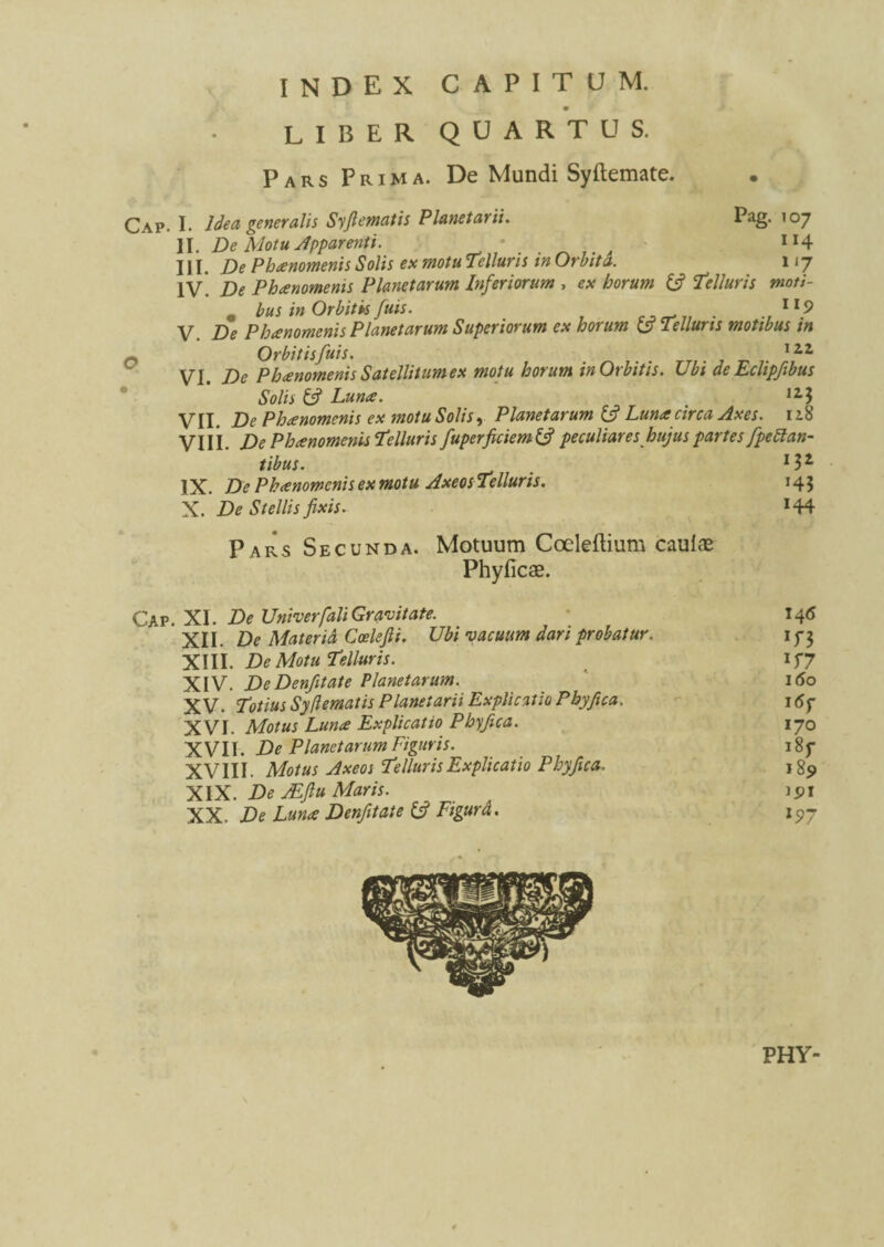 index capitum. LIBER QUARTUS. Pars Prima. De Mundi Syftemate. Cap. I. Idea generalis Syjlematis Planetarii. Pag. 107 II. De Motu Apparenti. • 1 x4 III. De Phaenomenis Solis ex motu Telluris in Orbita. 117 IV. De Phaenomenis Planetarum Inferiorum , ex horum (fi Telluris moti- „ bus in Orbitis fuis. . lt9 V. De Phaenomenis Planetarum Superiorum ex horum (fi Telluris motibus tn Orbitisfuis. I2,i VI. De Phaenomenis Satellitum ex motu horum in Orbitis. Ubi deEclipfibus Solis (fi Luna. 115 VII. De Phaenomenis ex motu Solis, Planetarum (fi Luna circa Axes. 118 VIII. De Phanomenis Telluris fuperficiem(fi peculiareshujus pariesfpettan ^•1.... li¬ tibus. IX. De Phanomenis ex motu Axeos Telluris. X. De Stellis fixis. Pars Secunda. Motuum Coeleftium cauiae Phyficae. 13* *43 144 Cap. XI. De Univerfali Gravitate. 146 XII. De Materiet Coelefii. Ubi vacuum dari probatur. if 3 XIII. De Motu Telluris. IJ7 XIV. DeDenfitate Planetarum. 160 XV. Totius Sy dematis Planetarii Explicatio Phy fica. 16y XVI. Motus Luna Explicatio Phy fica. 170 XVII. De Planetarum Figuris. i8f XVIII. Motus Axeos Telluris Explicatio Phy fica. 185» XIX. De Ae.fi u Maris. 191 XX. De Luna Denfitate (fi Figurd. 197 PHY-