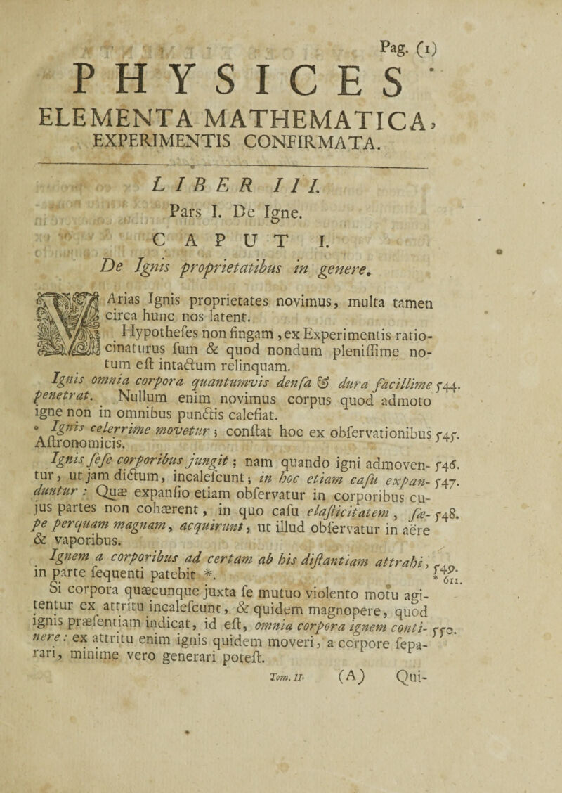 P H Y S I C E S ELEMENTA MATHEMATICA. EXPERIMENTIS CONFIRMATA. LIBER III. Pars I. De Igne. CAPUT I. I [ <: >,)''■ ‘ is '** » r De Ignis proprietatibus in genere. Arias Ignis proprietates novimus, multa tamen circa hunc nos latent. . Hypothefes non fingam , ex Experimentis ratio¬ cinaturus fum & quod nondum pleniffime no¬ tum eft intaddum relinquam. Ignis omnia corpora quantumvis denfa dura facillime g\\- penetrat. . Nullum enim novimus corpus quod admoto igne non in omnibus punddis calefiat. o Ignis celerrime movetur 5 conflat hoc ex obfervationibus f4f. Aitronomicis. J T1 Ignis fefe corporibus jungit; nam quando igni admoven- f4<5. tut , ut jam dicdum, incalelcuntj m hoc etiam cafu expan-^^n. duntur : Quae expanfio etiam obfervatur in corporibus cu¬ jus partes non cohaerent, in quo cafu elaficitatem , fe- fA8. pe perquam magnam, acquirunt, ut illud obfervatur in aere & vaporibus. Ignem a corporibus ad certam ab his difantiam attrahi, , in parte fequenti patebit Ifg Si corpora quaecunque juxta fe mutuo violento motu agi¬ tentur ex attritu incalefcunt, & quidem magnopere, quod ignis piaelendam indicat, id eft, omnia corpora ignem conti- ffo. nere: ex attritu enim ignis quidem moveri, a corpore fepa- rari, minime vero generari potefl. (A) Qui- Tom. II-