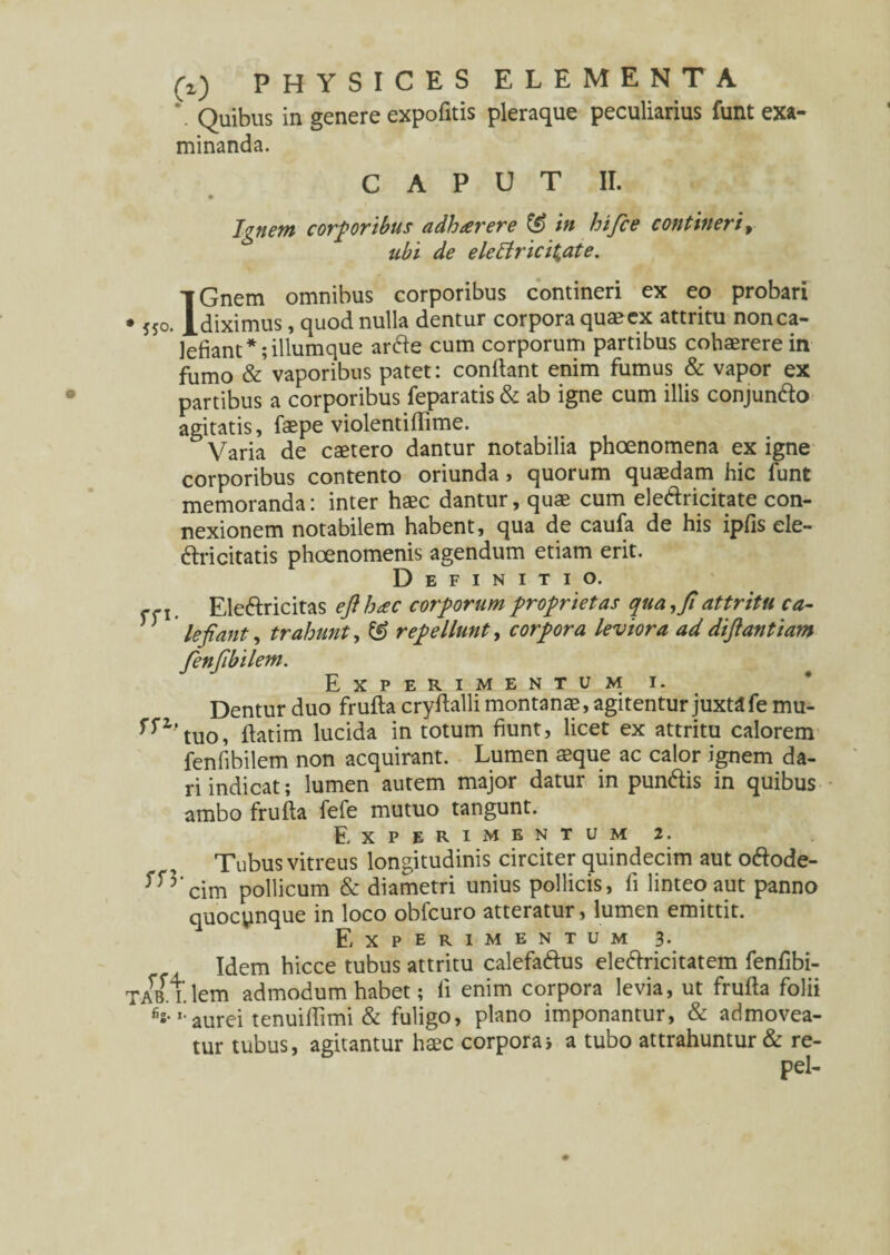 \ Quibus in genere expofitis pleraque peculiarius funt exa¬ minanda. CAPUT II. Ignem corporibus adhaerere in hi fice contineri , ubi de elettricit,ate. IGnem omnibus corporibus contineri ex eo probari diximus, quod nulla dentur corpora quaeex attritu non ca¬ lefiant *;illumque ar<fte cum corporum partibus cohaerere in fumo & vaporibus patet: conflant enim fumus & vapor ex partibus a corporibus feparatis & ab igne cum illis conjunfto agitatis, faepe violentiflime. Varia de caetero dantur notabilia phoenomena ex igne corporibus contento oriunda, quorum quaedam hic funt memoranda: inter haec dantur, quae cum eleftricitate con¬ nexionem notabilem habent, qua de caufa de his ipfis ele- 6tricitatis phoenomenis agendum etiam erit. Definitio. j Eleftricitas efi hac corporum proprietas qua, fi attritu ca- lefiant, trahunt, & repellunt, corpora leviora ad diftantiam fienfibilem. Experimentum i. Dentur duo frufta cryflalli montanae, agitentur juxta fe mu- f^tuo, flatim lucida in totum fiunt, licet ex attritu calorem fenfibilem non acquirant. Lumen aeque ac calor ignem da¬ ri indicat; lumen autem major datur in pun<Ais in quibus ambo frufta fefe mutuo tangunt. Experimentum 2. Tubus vitreus longitudinis circiter quindecim aut oftode- ^5'cim pollicum & diametri unius pollicis, fi linteo aut panno quocynque in loco obfcuro atteratur, lumen emittit. Experimentum 3. Idem hicce tubus attritu calefaftus ele&ricitatem fenfibi- TABft.lem admodum habet; fi enim corpora levia, ut frufta folii ’• aurei tenuiflimi & fuligo, plano imponantur, & admovea¬ tur tubus, agitantur haec corpora> a tubo attrahuntur & re- pel-