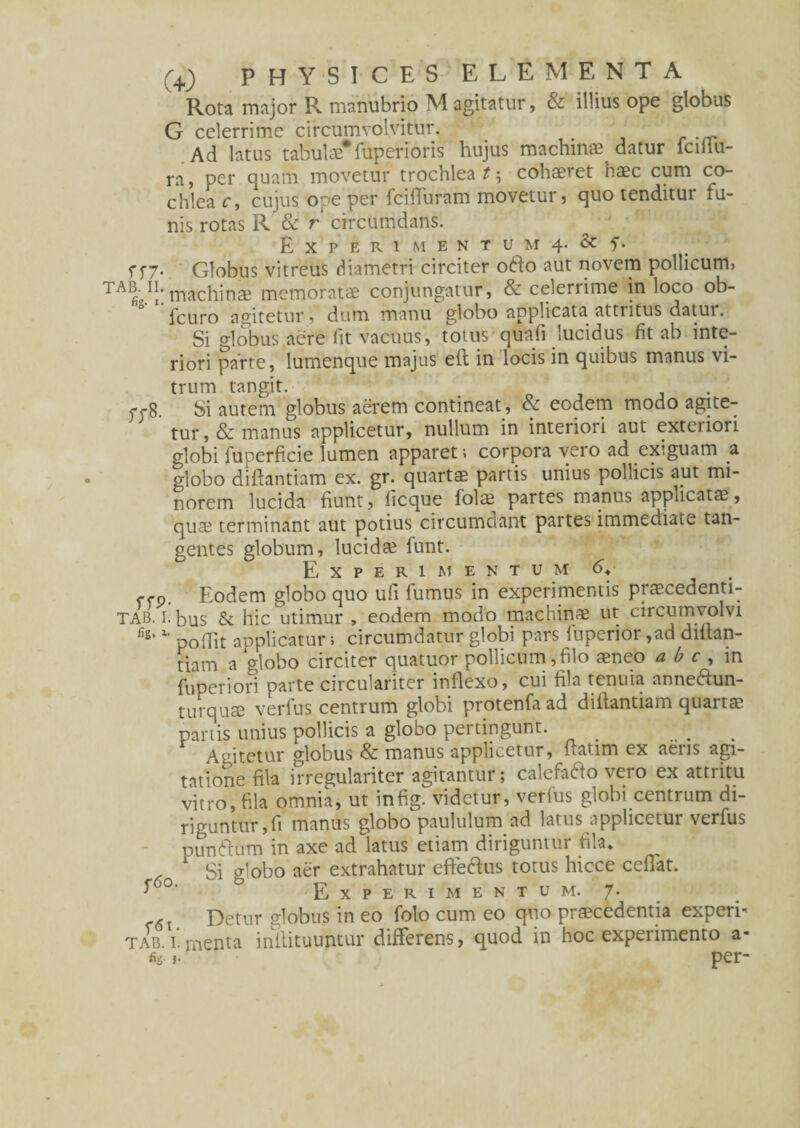 Rota major R manubrio M agitatur, & illius ope globus G celerrime circumvolvitur. Ad latus tabulae* fuper i oris hujus machinae datur lciilu- ra, per quam movetur trochlea t; cohaeret haec cum co¬ chlea c, cujus ope per fcilfuram movetur, quo tenditur fu¬ nis rotas R & r circumdans. E X P E R 1 M E N T U M 4- & f. f f7. Globus vitreus diametri circiter o6lo aut novem pollicum, ^ machinae memoratae conjungatur, & celerrime in loco ob- icuro agitetur, dum manu globo applicata attritus datur. Si globus aere fit vacuus, totus quafi lucidus fit ab inte¬ riori parte, lumenque majus e(t in locis in quibus manus vi¬ trum tangit. p<-8. Si autem globus aerem contineat , & eodem modo agite¬ tur, & manus applicetur, nullum in interiori aut exteriori globi fuoerficie lumen apparet; corpora vero ad exiguam a globo diftantiam ex. gr. quartae partis unius pollicis aut mi¬ norem lucida fiunt, ficque folae partes manus applicatae, qu® terminant aut potius circumdant partes immediate tan¬ gentes globum, lucidae iunt. Experimentum G ffp. Eodem globo quo ufi fumus in experimentis praecedenti- tab. i. bus & hic utimur , eodem modo machinae ut circumvolvi fis’l' poffit applicatur; circumdatur globi pars luperior ,ad diltan- tiam a globo circiter quatuor pollicum,filo aeneo a b c , in fuperiori parte circulariter inflexo, cui fila tenuia anneftun- turquae verfus centrum globi protenfaad d iilant ia m quartae partis unius pollicis a globo pertingunt. Agitetur globus & manus applicetur, itatim ex aeris agi¬ tatione fila irregulariter agitantur; calefacio vero ex attritu vitro, fila omnia, ut infig. videtur, verius globi centrum di¬ riguntur, fi manus globo paululum ad latus applicetur verfus punftum in axe ad latus etiam diriguntur fila» Si globo aer extrahatur efteftus totus hicce ceflat. f0, J Experimentum. 7. 6 Detur globus in eo folo cum eo quo praecedentia experb tab. 1. rnenta inliituuntur differens, quod in hoc expeiimento a- H- }• per-