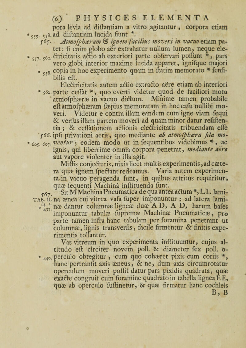 pora levia ad diftantiam a vitro agitantur, corpora etiam yy9. 558.ad diftantiam lucida fiunt *. Atmofpharam & ignem facilius moveri in vacuo etiam pa¬ tet: fi enim globo aer extrahatur nullum lumen, neque ele- 5j7. y6o. ftricitatis aftio ab exteriori parte obfervari poflunt *, pars vero globi interior maxime lucida apparet, ignilque majori * <<$. copia in hoc experimento quam in ftatim memorato * fenfi- bilis eft. Eledricitatis autem a&io extrafto aere etiam ab interiori * s<5x. parte certat *, quo everti videtur quod de faciliori motu atmofphaerae in vacuo didtum. Minime tamen probabile eftatmofphaeram faepius memoratam in hoccafu nullibi mo¬ veri. Videtur e contra illam eandem cum igne viam fequi & verfus illam partem moveri ad quam minor datur refiften- tia ; & certationem a&ionis eleftricitatis tribuendam erte j-6(5. ipfi privationi aeris, quo mediante ab atmofphara fila mo- 6oy. 607. 'ventur ; eodem modo ut in fequentibus videbimus *, ac ignis, qui liberrime omnia corpora penetrat, mediante aere aut vapore violenter in illa agit. Miliis conje&uris, nixis licet multis experimentis,ad caete- ra quae ignem fpe&ant redeamus. Varia autem experimen¬ ta, in vacuo peragenda funt, in quibus attritus requiritur, quae fequenti Machina inftituenda funt. f Sit M Machina Pneumatica de qua antea aftum *, L L lami- tab. 11. na aenea cui vitrea vafa fuper imponuntur ; ad latera lami- nae dantur columnae ligneae duae A D, A D, harum bafes imponuntur tabulae fupremae Machinae Pneumaticae, pro parte tamen infra hanc tabulam per foramina penetrant ut columnae, lignis transverfis, facile firmentur & finitis expe¬ rimentis tollantur. Vas vitreum in quo experimenta inftituuntur, cujus al¬ titudo eft circiter novem poli. & diameter fex poli, o- * 440. perculo obtegitur , cum quo cohaeret pixis cum coriis *, hanc pertranfit axis aeneus, & ne, dum axis circumrotatur operculum moveri poftit datur pars pixidis quadrata, quae exa&e congruit cum foramine quadrato in tabella lignea E E, quae ab operculo fuftinetur, & quae firmatur hanc cochleis B, B
