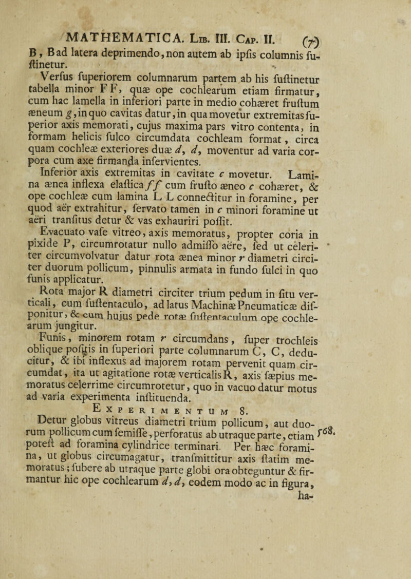 B, Bad latera deprimendo,non autem ab ipfis columnis fu- ftinetur. Verfus fuperiorem columnarum partem ab his fuftinetur tabella minor FF> quae ope cochlearum etiam firmatur, cum hac lamella in interiori parte in medio cohaeret fruftum aeneum g, in quo cavitas datur, in qua movetur extremitas fu- perior axis memorati, cujus maxima pars vitro contenta, in formam helicis fulco circumdata cochleam format, circa quam cochleae exteriores duae d, d, moventur ad varia cor¬ pora cum axe firmanda infervientes. Inferior axis extremitas in cavitate c movetur. Lami¬ na aenea inflexa elaflica/y' cum frufto aeneo c cohaeret, & ope cochleae cum lamina L L conneftitur in foramine, per quod aer extrahitur, fervato tamen in c minori foramine ut aeri tranfitus detur & vas exhauriri poflit. Evacuato vafe vitreo, axis memoratus, propter coria in pixide P, circumrotatur nullo admiflo aere, fed ut celeri- * ter circumvolvatur datur rota aenea minor r diametri circi¬ ter duorum pollicum, pinnulis armata in fundo fulci in quo funis applicatur. Rota major R diametri circiter trium pedum in fitu ver¬ ticali, cum fuflentaculo, ad latus Machinae Pneumaticae dif- ponitur, & cutn hujus pede rofae fliflentarulum ope cochle¬ arum jungitur. Funis, minorem rotam r circumdans, fuper trochleis oblique pof^is in fuperiori parte columnarum C, C, dedu¬ citur, & ibi inflexus ad majorem rotam pervenit quam cir¬ cumdat, ita ut agitatione rotae verticalis R, axis faepius me¬ moratus celerrime circumrotetur, quo in vacuo datur motus ad varia experimenta inflituenda. Experimentum 8. Detur globus vitreus diametri trium pollicum, aut duo¬ rum pollicum cum femifle, perforatus ab utraque parte, etiam potelt ad foramina cylindrice terminari. Per haec forami¬ na, ut globus circumagatur, tranfmittitur axis flatim me¬ moratus; lubere ab utraque parte globi ora obteguntur & fir¬ mantur nic ope cochlearum d^d^ eodem modo ac in figura, ha-