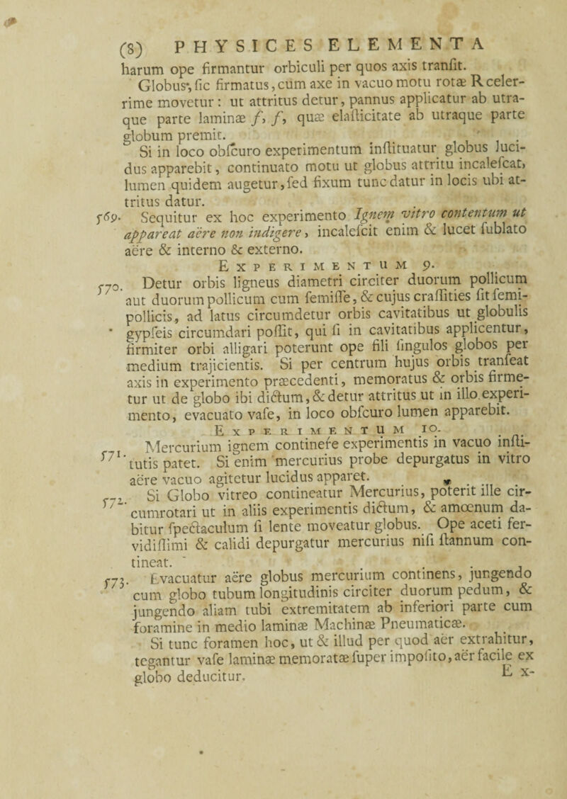 harum ope firmantur orbiculi per quos axis tranlit. Globus*,fic firmatus,cum axe in vacuo motu rot* Rceler¬ rime movetur: ut attritus detur, pannus applicatur ab utra¬ que parte laminae /, /, quae elafiicitate ab utraque parte globum premit. ' Si in loco obfcuro experimentum inflituatur globus luci¬ dus apparebit, continuato motu ut globus attritu incalefcat, lumen quidem augetur,fed fixum tunc datur in locis ubi at¬ tritus datur. Sequitur ex hoc experimento Ignem vitro contentum ut appareat acre non indigere, incalefcit enim cc lucet fublato aere & interno & externo. Experimentum 9. f70 Detur orbis ligneus diametri circiter duorum pollicum aut duorum pollicum cum femifle, & cujus craffities fitfemi- pollicis, ad latus circumdetur orbis cavitatibus ut globulis * gypfeis circumdari pofiit, qui fi in cavitatibus applicentur, firmiter orbi alligari poterunt ope fili fingulos globos per medium trajicientis. Si per centrum hujus orbis tranfeat axis in experimento praecedenti, memoratus & orbis firme¬ tur ut de globo ibi diftum, & detur attritus ut in illo, experi¬ mento, evacuato vafe, in loco obfcuro lumen apparebit. E X P F. R I M e n x u m 10. # Mercurium ignem continere experimentis in vacuo infii- tutis patet. Si enim mercurius probe depurgatus in vitro aere vacuo agitetur lucidus apparet. * Si Globo vitreo contineatur Mercurius, poterit ille cir- T/ “ cumrotari ut in aliis experimentis diftum, & amoenum da¬ bitur fpedtaculum fi lente moveatur globus. Ope aceti fer- vidifiimi & calidi depurgatur mercurius nifi itannum con¬ tineat. ~ . fj2. Evacuatur aere globus mercurium continens, jungendo 73 cum globo tubum longitudinis circiter duorum pedum, & jungendo aliam tubi extremitatem ab inferiori parte cum foramine in medio laminae Machinae Pneumaticae. Si tunc foramen hoc, ut& illud per quod aer extrahitur, tegantur vafe laminae memoratae fuper impolito, aer facile ex globo deducitur. ^ x“