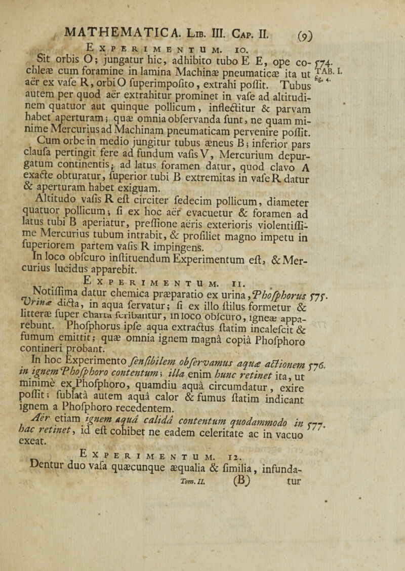 Experimentum, io. t Sit orbis O; jungatur hic, adhibito tubo E E, ope co-f74- cnlecE cum foramine in lamina Machinae pneumaticae ita ut TAB- ** aer ex vafe R, orbiO fuperimpofito, extrahi poftit. Tubus S' 4' autem per quod aer extrahitur prominet in vafe ad altitudi¬ nem quatuor aut quinque pollicum, inflertitur & parvam habet aperturam; quae omniaobfervanda funt, ne quam mi¬ nime Mercurius ad Machinam pneumaticam pervenire poftit. Cum orbe in medio jungitur tubus aeneus B; inferior pars claufa pertingit fere ad fundum vafis V, Mercurium depur¬ gatum continentis- ad latus foramen datur, quod clavo A exarte obturatur, fuperior tubi B extremitas in vafe R datur & aperturam habet exiguam. Altitudo vafis R eft circiter fedecim pollicum, diameter quatuor pollicum; fi ex hoc aer evacuetur & foramen ad latus tubi B aperiatur, preflione aeris exterioris violentifti- me Mercurius tubum intrabit, & profiliet magno impetu in lupenorem partem vafis R impingens. In loco obfcuro inftituendum Experimentum eft, & Mer¬ curius lucidus apparebit. Experimentum, ii. NotilTima datur chemica praeparatio ex urina SPhofphorus f7f. rma dirta, in aqua fervatur; fi ex illo fiilus formetur & litterae luper charta fcribantur, mioco oblcuro, ignea; appa¬ rebunt. Phofphorus ipfe aqua extrartus ftatim incalefcit & fumum emittit; qua? omnia ignem magna copia Phofphoro contineri probant. r . E* hoc Experimento fenfibilem obfervamus aqua attionem r76 m ignemThofphoro contentum; illa enim hunc retinet ita, ut m^me exePhofphoro, quamdiu aqua circumdatur, exire poliit; fublarta autem aqu2 calor & fumus ftatim indicant ignem a Phofphoro recedentem. Aer etiam ignem Aqua calida contentum quodammodo in m hac retinet, id eft cohibet ne eadem celeritate ac in vacuo ' ‘ exeat. Experimentum. 12. Dentur duo vafa quaecunque aequalia & fimilia, infunda- Tom. II. (B) tur