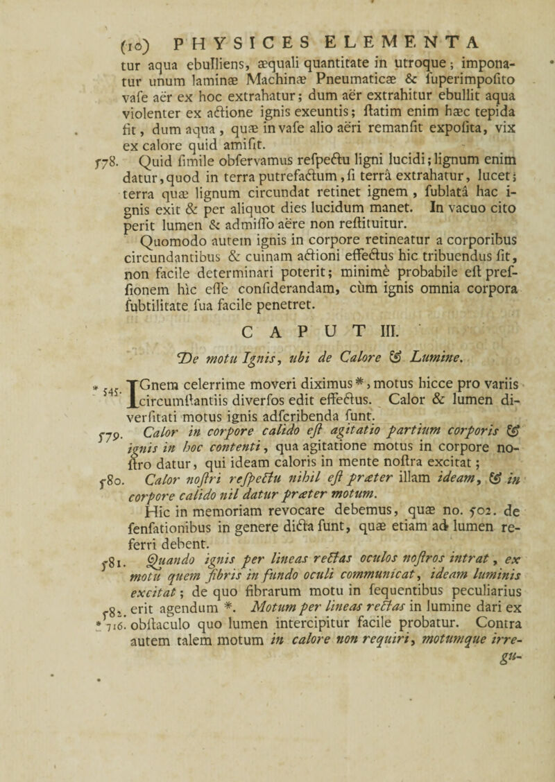 tur aqua ebuTliens, aequali quantitate in utroque; impona¬ tur unum laminae Machina? Pneumaticae & luperimpofito vafe aer ex hoc extrahatur; dum aer extrahitur ebullit aqua violenter ex a&ione ignis exeuntis; ftatim enim haec tepida fit, dum aqua , quae in vafe alio aeri remanfit expolita, vix ex calore quid amifit. f78. Quid fimile obfervamus refpe&u ligni lucidi; lignum enim datur,quod in terra putrefa&um,fi terra extrahatur, lucet; terra qua? lignum circundat retinet ignem , fublata hac i- gnis exit & per aliquot dies lucidum manet. In vacuo cito perit lumen & admiiTo aere non reftituitur. Quomodo autem ignis in corpore retineatur a corporibus circundantibus & cuinam a&ioni effe&us hic tribuendus fit, non facile determinari poterit; minimi probabile eft pref- fionem hic ede conliderandam, cum ignis omnia corpora fubtilitate fua facile penetret. CAPUT III. ' Ue motu Ignis, tibi de Calore & Lumine. * 54? TGnera ce^err^me moveri diximus *, motus hicce pro variis JLcircumftantiis diverfos edit effe&us. Calor & lumen di- verfitati motus ignis adfcribenda funt. 5-79. Calor in corpore calido eft agitatio partium corporis & / i^nis in hoc contenti, qua agitatione motus in corpore no- flro datur, qui ideam caloris in mente noftra excitat; 5-80. Calor noftri refpettu nihil eft prxter illam ideam, in corpore calido nil datur praeter motum. Hic in memoriam revocare debemus, qua? no. fo2. de fenfationibus in genere difta funt, quae etiam ad lumen re¬ ferri debent. yg j _ Quando ignis per lineas relias oculos noftros intrat, ex motu quem fibris in fundo oculi communicat, ideam luminis excitat; de quo fibrarum motu in fequentibus peculiarius g, erit agendum *. Motum per lineas retias in lumine dari ex •7i<s! obltaculo quo lumen intercipitur facile probatur. Contra autem talem motum in calore non requiri, motumque irre-