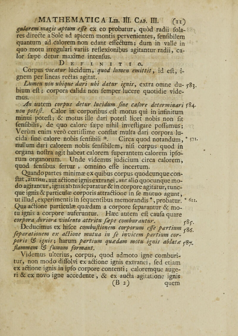 gularem magis aptum ejfe ex eo probatur, quod radii fola- res dire&e a Sole ad apicem montis pervenientes, fenfibilem quantum ad calorem non edant eflfe&um; dum in valle in quo motu irregulari variis reflexionibus agitantur radii, ca¬ lor faepe detur maxime intenfus. Definitio. Corpus vocatur lucidum, quod lumen emittit, id eft, i- gnem per lineas redas agitat. Lumen non ubique dari ubi datur ignis, extra omne du- 5-83. bium eft; corpora calida non lemper lucere quotidie vide¬ mus. An autem corpus detur lucidum Jine calore determinari ^84. non potefl. Calor in corporibus eft motus qui in infinitum minui potefl; & motus ille dari poteft licet nobis non fit fenfibilis, de quo calore faepe nihil inveftigare pofTumus; Verum enim vero certiffime conflat multa dari corpora lu¬ cida fine calore nobis fenfibili * Circa quod notandum, * 571. nullum dari calorem nobis fenfibilem, nifi corpus quod in organa noftra agit habeat calorem fuperantem calorem ipfo- rum organorum. Unde videmus judicium circa calorem, quod fenfibus fertur > omnino elfe incertum. Quando partes minimae ex quibus corpus quodcunquecon- flat, attritu, aut aftione ignis extranei .anr alio quocunque mo¬ do agitantur, ignis ab bisfeparatur & in corpore agitatur, tunc- que ignis & particulae corporis attradione in fe mutuo agunt, ut illud, experimentis in fequentibus memorandis *, probatur. * Qua adione particulae quaedam a corpore feparantur & mo¬ tu ignis a corpore auferuntur. Haec autem eft caufa quare corpora duriora violento attritu flepe comburantur. Deducimus ex hifce combujiionem corporum ejfe partium feparationem ex attione mutua in fe invicem partium cor¬ poris & ignis; harum partium qu£dam motu ignis ablatte flammam & fumum formant. Videmus ulterius, corpus, quod admoto igne comburi¬ tur, non modo diffolvi ex adione ignis extranei, fed etiam ex actione ignis in ipfo corpore contenti; caloremque auge¬ ri & ex novo igne accedente, & ex auda agitatione ignis (B 2) quem