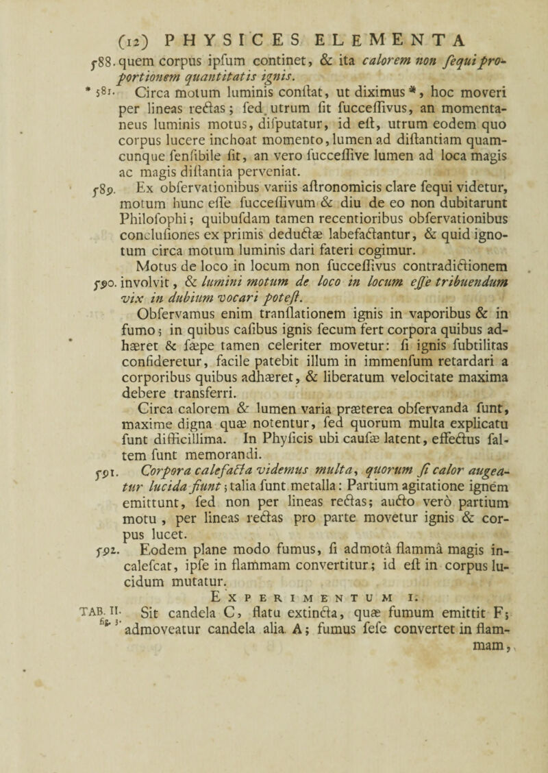 j-88.quem corpus ipfum continet, & ita calorem non fequipro* portionem quantitatis ignis. * 5gi- Circa motum luminis conflat, ut diximus5*, hoc moveri per lineas reflas; fed.utrum fit fucceffivus, an momenta¬ neus luminis motus, dilputatur, id efl, utrum eodem quo corpus lucere inchoat momento, lumen ad diflantiam quam¬ cunque fenfibile fit, an vero fucceflive lumen ad loca magis ac magis diflantia perveniat. j-8p. Ex obfervationibus variis aflronomicis clare fequi videtur, motum hunc elTe fucceflivum & diu de eo non dubitarunt Philofophi; quibufdam tamen recentioribus obfervationibus conclufiones ex primis dedudae labefadantur, & quid igno¬ tum circa motum luminis dari fateri cogimur. Motus de loco in locum non fucceffivus contradidionem fpo. involvit, & Lumini motum de loco in locum ejje tribuendum vix in dubium vocari potefi. Obfervamus enim tranllationem ignis in vaporibus & in fumo; in quibus calibus ignis fecum fert corpora quibus ad¬ haeret & faepe tamen celeriter movetur: fi ignis fubtilitas confideretur, facile patebit illum in immenfum retardari a corporibus quibus adhaeret , & liberatum velocitate maxima debere transferri. Circa calorem & lumen varia praeterea obfervanda funt, maxime digna quae notentur, fed quorum multa explicatu funt difficillima. In Phyficis ubi caufae latent, effedus fal- tem funt memorandi. ypi. Corpora calefacta videmus multa, quorum fi calor augea¬ tur lucida fiunt; talia funt metalla: Partium agitatione ignem emittunt, fed non per lineas redas; audo vero partium motu , per lineas redas pro parte movetur ignis & cor¬ pus lucet. fpz. Eodem plane modo fumus, fi admota flamma magis in- calefcat, ipfe in flammam convertitur; id efl: in corpus lu¬ cidum mutatur. Experimentum i. TAB ii. git candela C, flatu extinda, quae fumum emittit F; ^ 3 admoveatur candela alia. A; fumus fefe convertet in flam¬ mam,