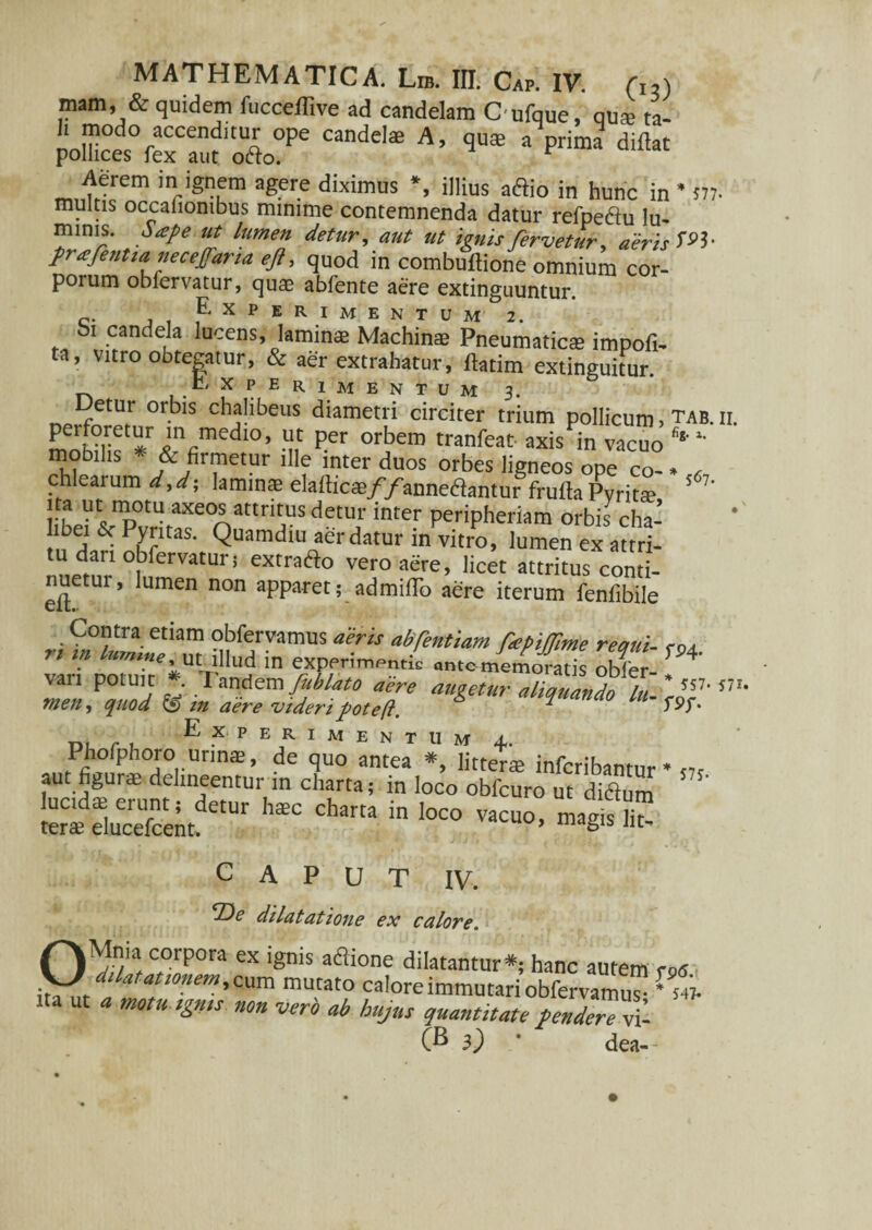 mam, & quidem fucceflive ad candelam Oufque, qua? ta¬ li modo accenditur ope candelae A, quae a prima ditfat pollices fex aut ofto. r n,nulrem inr'sum ager-e diximus *> ‘Ilius affio in hunc in * m multis occationibus minime contemnenda datur retpe&u lu¬ minis. Sape ut lumen detur, aut ut ignis fervetur, aeris W prafentia necejfaria eft, quod in combuftione omnium cor¬ porum oblervatur, quae abfente aere extinguuntur. Experimentum 2. bi candela lucens, laminae Machinae Pneumaticae impoli¬ ta, vitro obtegatur, & aer extrahatur, ftatim extinguitur. E X P E R 1 M E N T U M 3. Detur orbis chalibeus diametri circiter trium pollicum, tab. ii. perforetur in medio, ut per orbem tranfeat axis in vacuo % motnlis * & firmetur ille inter duos orbes ligneos ope co- . , chlearum d,d; laminae elaflicae//anneflantur frulta Pyrita? ’ 7’ ita ut motu axeos attritus detur inter peripheriam orbis cha- & P,ytltas' Quamdiu aer datur in vitro, lumen ex attri- nnemr1 °UferVatUri eXrraifto ver0 «ere, licet attritus conti- nuetui, lumen non apparet; admilTo aere iterum lenlibile Contra etiam obfervamus aeris abfentiam nepilTime recmi- eo a ” “ ut illud in experimentic a„,c memofatis obler- + van potuit *• T “ndem fublato aere augetur aliquando ,V meti) quod & m aere videripoteft. “ r' Experimentum ±. Phofphoro urina?, de quo antea *, litterae infcribantur * aut figurae delineentur m charta; in loco obfcuro ut diftum CAPUT IV. Vc dilatatione ex calore. OMnia corpora ex ignis aflione dilatantur*; hanc autem ros dilatat,onem, cum mutato calore immutari obfervam™ ' L na ut « motuigms non vero ab hujus quantitate tende™ S- (B i) ' dea--