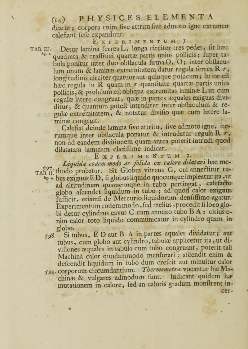 deatur; corpora enim five attritu five admoto igne extraneo calefiant fefe expandunt. Experimentum i. tab. IIT. Detur lamina ferrea L, longa circiter tres pedes, fit haec fi8‘ '■ quadrata & craffitiei quartae partis unius pollicis; fuper ta¬ bula ponitur inter duo obftacula firma O, O; inter ooitacu- lum unum & laminae extremitatem datur regula ferrea R r, longitudinis circiterquatuoraut quinque pollicum; latior eft haec regula in R quam in r quantitate quarta partis unius pollicis, & paululum eft obliqua extremitas laminae L ut cum regulae latere congruat, quae in partes aequales exiguas divi¬ ditur, & quantum poteft intruditur inter obftaculum & re¬ gulae extremitatem, & notatur divifio quae cum latere la¬ minae congruit. Calefiat deinde lamina five attritu, five admoto igne, lte- rumque inter obftacula ponatur & intrudatur regula R r, • non ad eandem divifionem quam antea poterit intrudi quod dilatatam laminam clarillime indicat. Experimentum 2. Liquida eodem modo ac folida ex calore dilatari hac me- taimi thodo probatur. Sit Globus vitreus G, cui annedbtur tu- fis- 4- bus exiguus E D, fi globus liquido quocunque impleatur ita ,ut ad altitudinem quamcunqne in tubo pertingat * calefadto globo afcendet liquidum in tubo ; ad quod calor exiguus fufficit, etiamfi de Mercurio liquidorum denfiffimo agatur. Experimentum eodem modo, fed melius, procedit fi loco glo¬ bi detur cylindrus cavus C cum annexo tubo B A ; citius e- nim calor toto liquido communicatur in cylindro quam in globo. yP8. Si tubus, E D aut B A in partes aquales dividatur; aut tubus, cum globo aut cylindro,tabulae applicetur ita, ut di- vifiones squales in tabula cum tubo congruant, poterit tali Machina calor quodammodo menfurari : afcendit enim & defcendit liquidum in tubo dum crefcit aut minuitur calor fPP. corporum ci rcumdantium. Thermometra vocantur hae Ma¬ chinae & vulgares admodum iunt. Indicant quidem hae mutationem in calore, fed an caloris gradum monftrent in- • cer- e