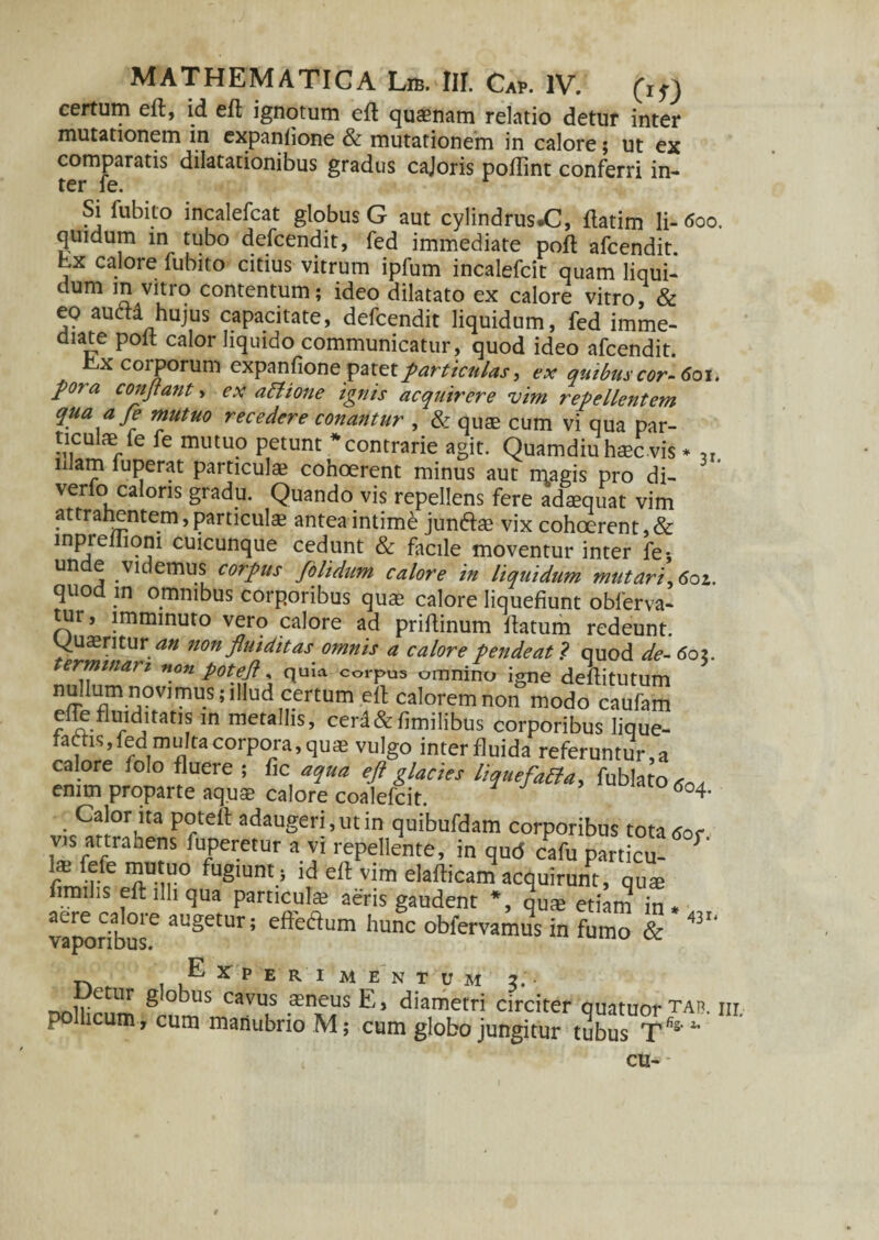 certum ed, id ed ignotum ed quaenam relatio detur inter mutationem in cxpanlione & mutationem in calore; ut ex comparatis dilatationibus gradus cajoris podint conferri in¬ ter fe. Si fubito incalefcat globus G aut cylindrus^, datim li- <5oo. quidum in tubo defcendit, fed immediate pod afcendit. bx calore fubito citius vitrum ipfum incalefcit quam liqui¬ dum in vitro contentum; ideo dilatato ex calore vitro, & eo aum hujus capacitate, defcendit liquidum, fed imme¬ diate pod calor liquido communicatur, quod ideo afcendit. r,x corporum expanfione patet particulas > ex quibus cor- 601. pora conflant > ex aPtione ignis acquirere vim repellentem qua afe mutuo recedere conantur , & quae cum vi qua par¬ ticulae fe fe mutuo petunt contrarie agit. Quamdiu haec vis * „ nlam fuperat particulae cohoerent minus aut magis pro di¬ verto caloris gradu. Quando vis repellens fere adaequat vim attrahentem, particulae antea intimi junftae vix cohoerent, & lnpreliioni cuicunque cedunt & facile moventur inter fe-, un e videmus corpus /olidum calore in liquidum mutari,6oz. quod in omnibus corporibus quae calore liquefiunt obferva- tur, imminuto vero calore ad prifiinum datum redeunt, quaerituran non flui ditas omnis a calore pende at ? quod de- 6oz. ermmari non potefl, quia corpus omnino igne deditutum nf?.1!0Vimil.S;,1,lld certum ed calorem non modo caufam efleflmditatts in metallis, cerd&fimilibus corporibus lique¬ facis, fed multa corpora, quae vulgo interfluida referuntur a calore folo fluere ; fic aqua eft glacies liquefaPla, fublato^ emm proparte aquae calore coalefcit. *°4- Calor lta P°teft adaugeri, ut in quibufdam corporibus totatfor vis attrahens fuperetur a vi repellente, in qud cafu particu- S' r rfe T-ir° fugIunt.} ld vim eladicam acquirunt, quae fimilis edilhqua particulae aeris gaudent *, quae etiam in* vCapor?buse aUgetUr!5 effedum hunc in fumo & 431‘ Experimentum 2. nnUicnm ^°^us cavus .$nfus E, diametri circiter quatuorTA^. m pollicum, cum manubrio M; cum globo jungitur tubus T%4* cu-»-