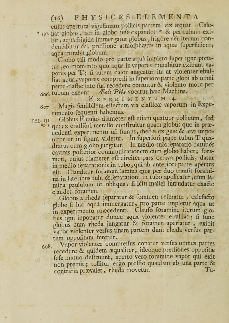 cujus apertura vigefimam pollicis partem vix aequat. Cale- * 597. fiat globus, aer in globo fefe expandet * & per tubum exi¬ bit; aqua frigida immergatur globus, frigore aer iterum con- denfabitur &, preffione atmofphaerae in aquae fuperficiem, aqua intrabit globum. Globo tali modo pro parte aqua impleto fuper igne pona¬ tur,eo momento quo aqua in vapores mutabitur exibunt va¬ pores per T; fi autem calor augeatur ita ut violenter ebul¬ liat aqua, vapores compreffi infuperioreparte globi ab omni parte elafticitate fua recedere conantur & violento motu per <5o6. tubum exeunt. Moli Tila vocatur haec Machina. Experimentum 4. 607. Magis fenfibilem effe&um vis elafticae vaporum in Expe¬ rimento fequenti habemus. tab ni. Globus E cujus diameter eft etiam quatuor pollicum, fed h's qui ex craffiori metallo conflruitur quam globus quo in prae¬ cedenti experimento ufi fumus, rhedae exiguae & levi impo¬ nitur ut in figura videtur. In fuperiori parte tubus T qua¬ dratus cum globo jungitur. In medio tubi feparatio datur & cavitas pofterior communicationem cum globo habet; fora¬ men, cujus diameter eft circiter pars oftava pollicis, datur in medio feparationis in tubo,qui ab anteriori parte apertus eft. Clauditur foramen lamina quae per duo tranftt forami¬ na in lateribus tubi & feparationi in tubo applicatur} cum la¬ mina paululum fit obliqua, fi i&u mallei intrudatur exafte claudet foramen. Globus a rheda feparatur & foramen referatur , calefado globo fi hic aqua immergatur, pro parte impletur aqua ut in experimento praecedenti. Claufo foramine iterum glo¬ bus igni inponatur donec aqua violenter ebulliat; fi tunc globus cum rheda jungatur & foramen aperiatur , exibit vapor violenter verfus unam partem dum rheda verfus par¬ tem oppofttam feretur. 608 Vapor violenter compreffus conatur verfus omnes partes recedere & quidem aequaliter, ideoque preftiones oppofitae fefe mutuo deftruunt, aperto vero foramine vapor qui exit non premit; tollitur ergo preflio quaedam ab una parte & contraria praevalet, rheda movetur. Tu-