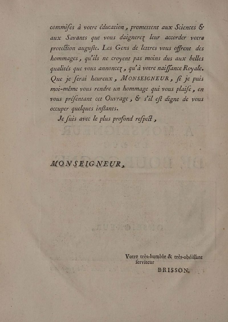 commifes à votre éducation , promettent aux Sciences &amp; aux Savants que vous dazgnerez leur accorder votre prorcélion augufle. Les Gens de lertres vous offrent des hommages, qu'ils ne croyent pas moins dus aux belles qualités que vous annoncez , qu'à votre nat[Jance Royale. Que je ferai heureux , MONSEIGNEUR, f£ je puis moi-méme vous rendre un hommage qui vous plaife , en vous préfentant cet Ouvrage , &amp; S'il efl digne de vous occuper quelques znflants. Je fuis avec le plus profond refpe&amp; , MONSEIGNEUR, Votre trés-humble &amp; trés-obéiffant ferviteur BRISSON: