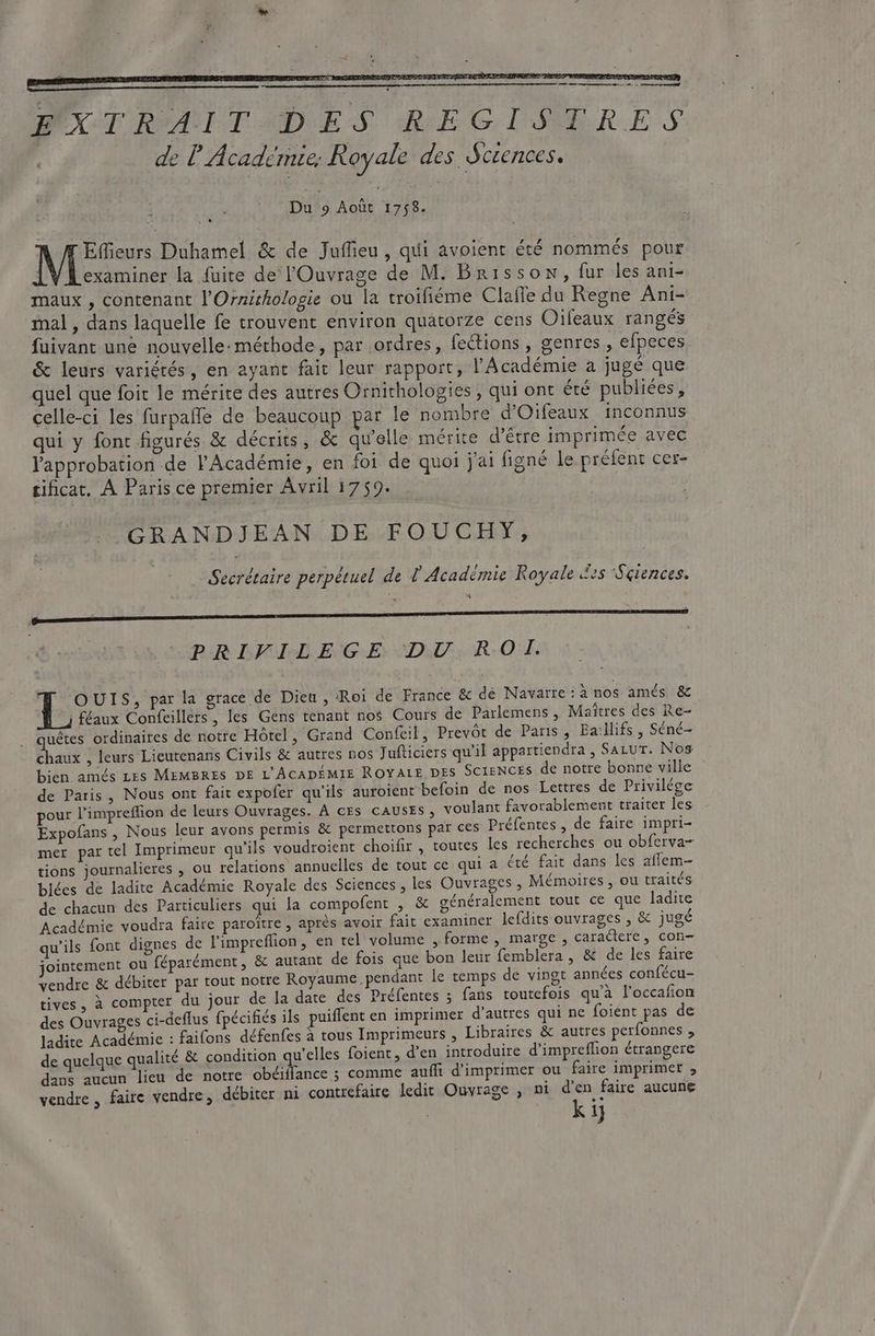 MX T RAITAIDES REGISTRES de l'A cademee, Royale des Sciences. : Du 9 Août 1758. Effieurs Duhamel &amp; de Juffieu , qui avoient été nommés pour examiner la fuite de l'Ouvrage de M. Brisson, fur les ani- maux , contenant l'Orzithologie ou la troifiéme Claffe du Regne Ani- mal , dans laquelle fe trouvent environ quatorze cens Oifeaux rangés fuivant une nouvelle:méthode , par ordres, fections , genres, efpeces &amp; leurs variétés, en ayant fait leur rapport, l'Académie a jugé que quel que foit le mérite des autres Ornithologies , qui ont été publiées, celle-ci les furpaffe de beaucoup par le nombre d'Oifeaux inconnus qui y font figurés &amp; décrits, &amp; qu'elle mérite d’être imprimée avec l'approbation de l'Académie, en foi de quoi j'ai figné le préfent cer- sificat, À Paris ce premier Avril 1759. GRANDJEAN DE FOUCHY, uj - Secrétaire perpétuel de / Académie Royale es Seiences. PRIFILEGE DU ROI. OUIS, par la grace de Dieu , Roi de France &amp; de Navarre : ànos amés &amp; | féaux Confeillers, les Gens tenant nos Cours de Parlemens , Maitres des Re- uétes ordinaires de notre Hôtel, Grand Confeil, Prevót de Paris , Ea:llifs , Séné- AY , leurs Lieutenans Civils &amp; autres nos Jufticiers qu'il appartiendra , Satur. Nos bien amés Les MEMBRES DE L'ACADÉMIE ROYALE DES SCIENCES de notre bonne ville de Paris , Nous ont fait expofer qu'ils auroient befoin de nos Lettres de Privilége pour l'impreffion de leurs Ouvrages. A cEs causrs, voulant favorablement traiter les Expofans , Nous leur avons permis &amp; permettons par ces Préfentes , de faire impri- mer par tel Imprimeur qu'ils voudroient choifir , toutes les recherches ou obferva- tions journalieres , ou relations annuelles de tout ce qui a été fait dans les aflem- blées de ladite Académie Royale des Sciences , les Ouvrages , Mémoires , ou traités de chacun des Particuliers qui la compofent , &amp; généralement tout ce que ladite Académie voudra faire paroître , aprés avoir fait examiner lefdits ouvrages , &amp; jugé qu'ils font dignes de l'impreflion, en tel volume , forme , marge , caractere, con- jointement ou féparément, &amp; autant de fois que bon leur femblera, &amp; de les faire vendre &amp; débiter par tout notre Royaume. pendant le temps de vingt années confécu- tives , à compter du jour de la date des Préfentes ; fans toutefois qu'à l'occafion des Ouvrages ci-deflus fpécifiés ils puiffent en imprimer d'autres qui ne foient pas de ladite Académie : faifons défenfes à tous Imprimeurs , Libraires &amp; autres perfonnes , de quelque qualité &amp; condition qu'elles foient, d'en introduire d'impreffion étrangere dans aucun lieu de notre obéiffance ; comme auffi d'imprimer ou faire imprimer ;, vendre , faire vendre, débiter ni contrefaire ledit Ouvrage , ni d'en faire aucune kij