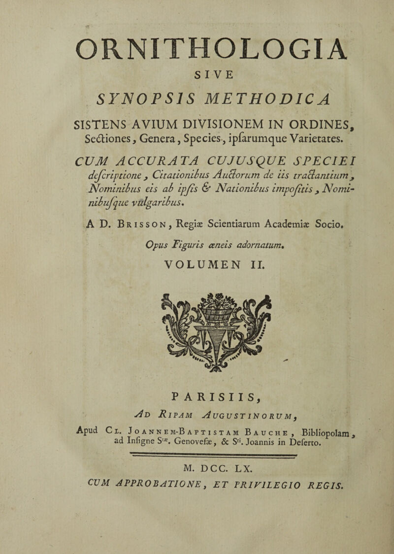 ORNI THOLO GIA SIVE SYNOPSIS METHODICA SISTENS AVIUM DIVISIONEM IN ORDINES, Se&iones, Genera, Species., ipfarumque Varietates. CUM ACCURATA CU JUSQU E SPECIEI dejcriptione ; Citationibus Auclorutn de iis tractantium Nominibus eis ab ipjïs & Nationibus impojitis > Nomi- nibujque vulgaribus. A D. Brisson, Regiæ Scientiarum Academiae Socio. Opus Figuris œneis adornatum• VOLUMEN II. PARISIIS, Ad Ripam August iü o rum, Apud C i. Joanne m-B aptistam Bauche, Bibliopolam * ad Infigne S'æ. Genovefæ, & Sri. Joannis in Deferto. M. DCC. LX. CUM APPROBATIONE, ET PRIVILEGIO REGIS.