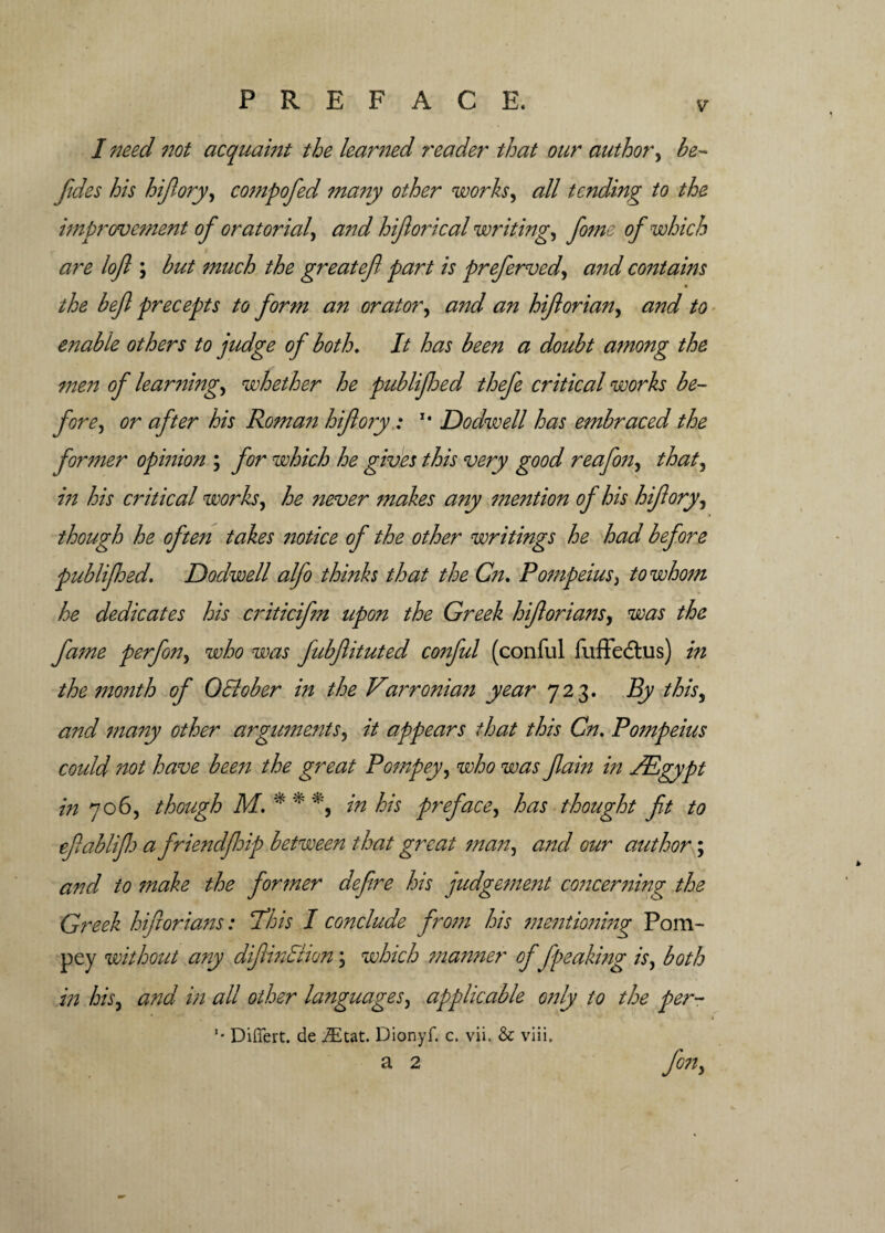 v* I need not acquaint the learned reader that our author, he- fides his hifory, compofed many other works, all tending to the improvement of or at orial) a?id hiforical writing, fome of which are lofi ; hut much the greatef part is prefierved, and contains ■ the befl precepts to form an orator, and an hforian, and to enable others to judge of both. It has been a doubt among the men of learning, whether he publijhed thefe critical works be¬ fore, or after his Roman hifory: 14 Dodwell has embraced the former opinion ; for which he gives this very good reafon, that, in his critical works, he never makes any mention of his hifory, though he often takes notice of the other writings he had before publijhed. Dodwell alfo thinks that the Cn. Pompeius, to whom he dedicates his criticifm upon the Greek hforians, was the fame perfon, who was fubftituted conful (conful fuffedhis) in the month of 0Bober in the Varronian year 723. By this, and many other arguments, it appears that this Cn. Pompeius could not have been the great Pompey, who was fain in /Egypt in 706, though M. * * in his preface, has thought ft to efiablifi a friendfiip between that great man, and our author; and to make the former defire his judgement concerning the Greek hforians: 'This I conclude from his mentioning Pom¬ pey without any dfinBion; which manner offpeaking is, both in his, and in all other languages, applicable only to the per- ’• Differt. de j£tat. Dionyf. c. vii. & viii,