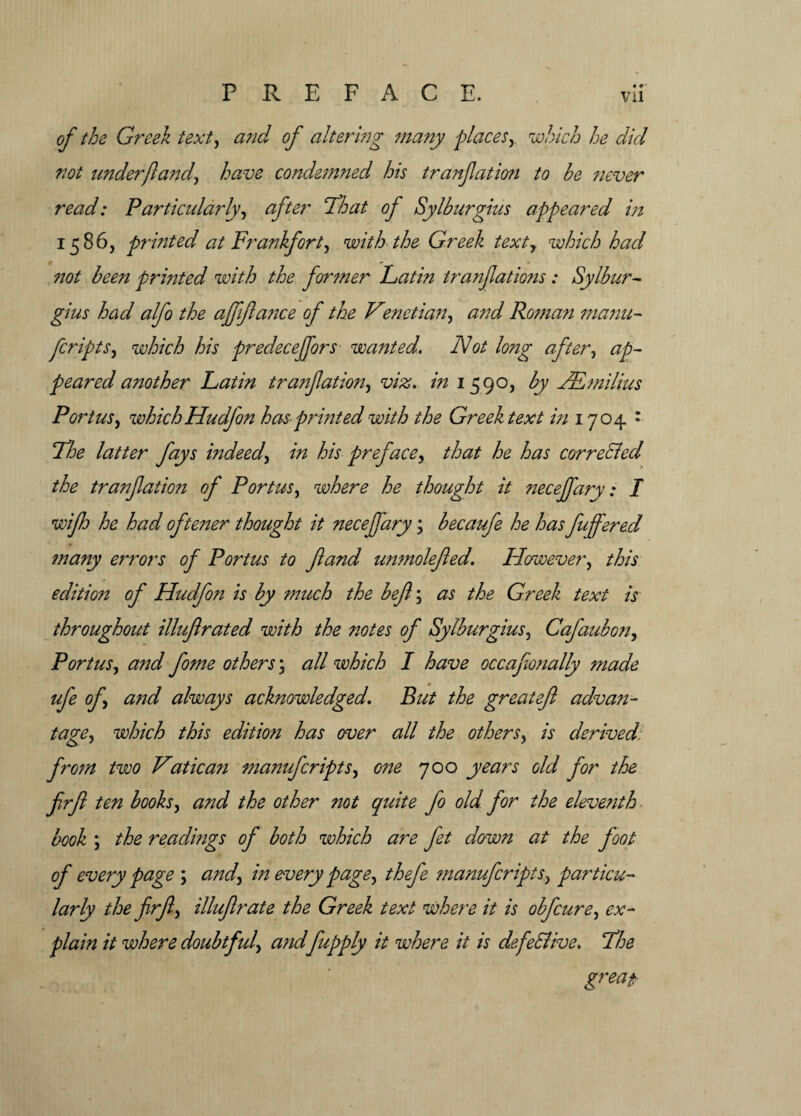 of the Greek text, and of altering many places,. which he did not under ft and, have condemned his tranjlation to he never read: Particularly, after idle at of Sylhurgius appeared in 1586, printed at Frankfort, with the Greek texty which had n ** not <5^ printed with the former Latin tranjlations : Sylhur¬ gius had alfo the ajffta?:ce of the Venetian, and Roman manu- ftcripts, which his predecejfors wanted. Not long after, peared another Latin tranjlation, viz. in 1590, by JEmilius Port us, which Hudfon has-printed with the Greek text in 1704 • Lice latter fays indeed, in his preface, that he has corrected the tranjlation of Portus, where he thought it necejfary: I wifh he had oftener thought it necejfary; hecaufe he has fujfered many errors of Portus to ft and unmolefted. However, this edition of Hudfon is hy much the beft; as the Greek text is throughout illuftrated with the notes of Sylhurgius, Cafauhon, Portus, and fome others; all which I have occafionally made ufe of, and always acknowledged. But the great eft adva?i~ tage, which this edition has over all the others, is derived from two Vatica7t manufcripts, one 700 years old for the ftrft ten hooks, and the other not quite fto old. for the eleventh hook \ the readings of both which are jet down at the foot of every page ; and, in every page, thefe manufcripts, particu¬ larly the ftrft, illuftrate the Greek text where it is obfcure, ex¬ plain it where doubtful, andfupply it where it is defective. The great