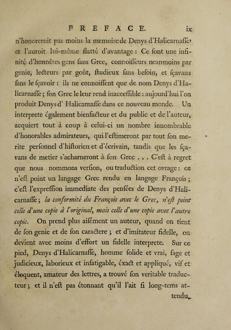n’honcreroit pas moins la memoirede Denys d’Halicarnafie* et Fauroit lui-meme flatte d’avantage : Ce font une infi¬ nite d’honnetes gens fans Grec, connoifieurs neanmoins par genie, le&eurs par gout, ftudieux fans befoin, et f^avans fans le f^avoir : ils ne connoiffent que de nom Denys d’Ha- licarnafie; fon Grec leleur rend inacceffible: aujourd’hui Ton produit Denys d’ Halicarnafie dans ce nouveau monde. Un interprete cgalement bienfadleur et du public et de Fauteur, acquiert tout a coup a celui-ci un nombre innombrable d’honorables admirateurs, qui Feftimeront par tout fon me- rite perfonnel d’hiftorien et d’ecrivain, tandis que les f^a- vans de metier s’acharneront a fon Grec . . . C’eft a regret que nous nommons verfion, ou tradu&ion cet ovrage: ce n’efi point un langage Grec rendu en langage Francois; e’eft Fexprefiion immediate des penfees de Denys d’Hali- carnafie; la conformite du Franqois avec le Grec, riejl point celle dFune copie a Toriginal^ mais celle d'une copie avec Fautre copie. On prend plus aifement un auteur, quand on tient de fon genie et de fon cara&ere ; et d’imitateur fidelle, on devient avec moins d’effort un fidelle interprete. Sur ce pied, Denys d’Halicarnafie, homme folide et vrai, fage et judicieux, laborieux et infatigable, exadl et applique, vif et eloquent, amateur des lettres, a trouve fon veritable traduc- teur; et il n’eft pas etonnant qu’il Fait fi long-terns at¬ tend
