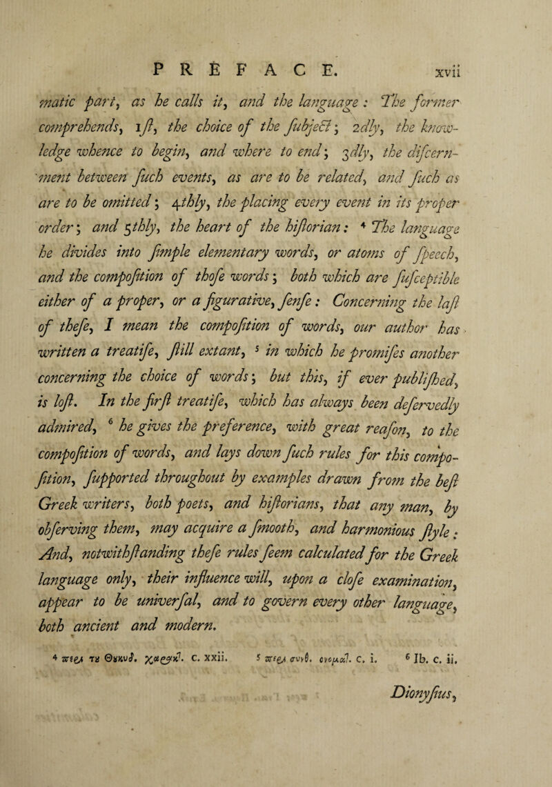 matte part) as he calls it, and the language : The former comprehends, ifi, the choice of the fabject; 2dly, the know¬ ledge whence to begin, and where to end; the difeern- ment between fuch events, as are to be related\ and fuch as are to be omitted; \thly, the placing every event in its proper order; and $thly, the heart of the hiflorian: 4 ‘The language he divides into fmple elementary words, or atoms of fpeech, the compofition of thofe words; both which are fufceptible either of a proper, cr # figurative, : Concerning the lafi of thefe, / compofition ofi words, author has written a treatife, fill extant) 5 />z he promifes another concerning the choice of words \ but this, if ever publifhed\ is loft. In the firfi treatife, W&V/6 has always been defervedly admired*, 6 he gives the preference, w/V/6 great reafon, the compofition of words, a?id lays down fuch rules for this compo- fition, fupported throughout by examples drawn fro?n the befl Greek writers, both poets, <2;%/ hifiorians, that any man, ^ obferving them, acquire a finooth, <m/ harmonious Jlyle • ./3W, notwithfianding thefe rules fee?n calculated for the Greek language only, influence will\ upon a clofe examination, appear to be univerfal, and to govern every other language, both ancient and modern, + ar?e/t th OxKvS. X*cy*!- c• xx^* 5 arfg,* <w0. cvcpotl. c, i, 6 Jb. c. ii, Dionyfius5