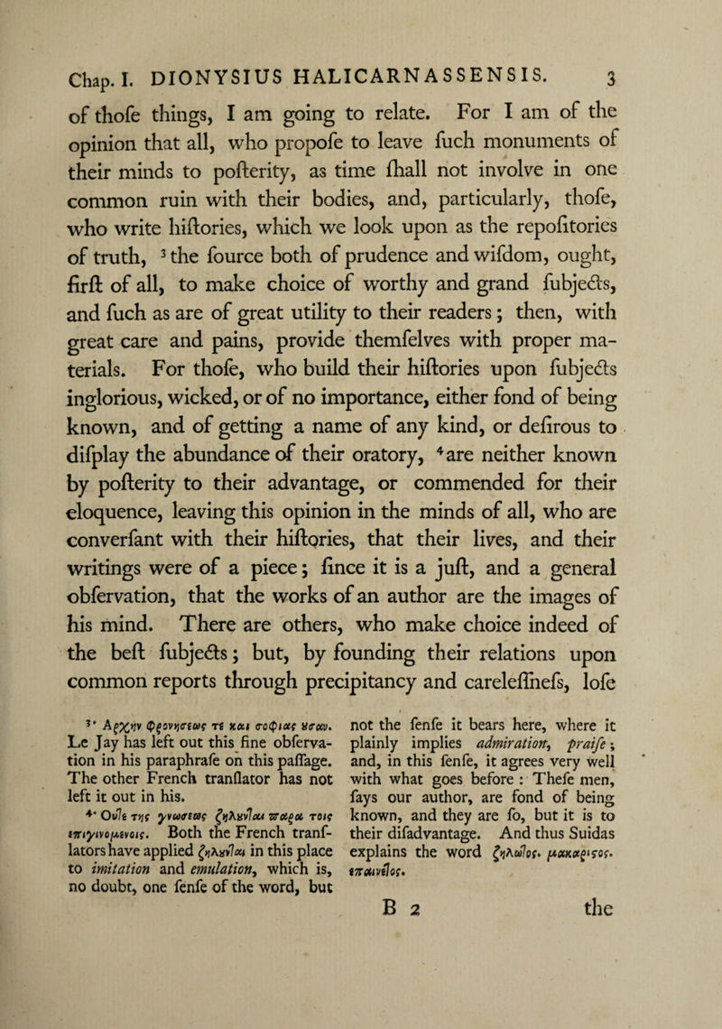 of thofe things, I am going to relate. For I am of the opinion that all, who propofe to leave fuch monuments of their minds to pofterity, as time fhall not involve in one common ruin with their bodies, and, particularly, thofe, who write hiftories, which we look upon as the repolitories of truth, 3 the fource both of prudence andwifdom, ought, firft of all, to make choice of worthy and grand fubjeds, and fuch as are of great utility to their readers; then, with great care and pains, provide themfelves with proper ma¬ terials. For thofe, who build their hiftories upon fubjeds inglorious, wicked, or of no importance, either fond of being known, and of getting a name of any kind, or defirous to difplay the abundance of their oratory, 4 are neither known by pofterity to their advantage, or commended for their eloquence, leaving this opinion in the minds of all, who are converfant with their hiftQries, that their lives, and their writings were of a piece; fince it is a juft, and a general obfervation, that the works of an author are the images of his mind. There are others, who make choice indeed of the beft fubjeds; but, by founding their relations upon common reports through precipitancy and careleftnefs, lofe * A£%>?v <p£ov>jcrtug t« xai roQiot; a<rocv. not the fenfe it bears here, where it Le Jay has left out this fine obferva- plainly implies admiration, praife; tion in his paraphrafe on this paffage. and, in this fenfe, it agrees very well The other French tranflator has not with what goes before : Thefe men, left it out in his. fays our author, are fond of being 4* Ovlt ryg yvuartag fytevlou to/? known, and they are fo, but it is to iTr/y/vojusvo/?. Both the French tranf- their difadvantage. And thus Suidas latorshave applied ^A»v7a/in this place explains the word £jAw7o?. ^e<wco!f»s,c?. to imitation and emulation, which is, «zram70?. no doubt, one fenfe of the word, but B 2 the