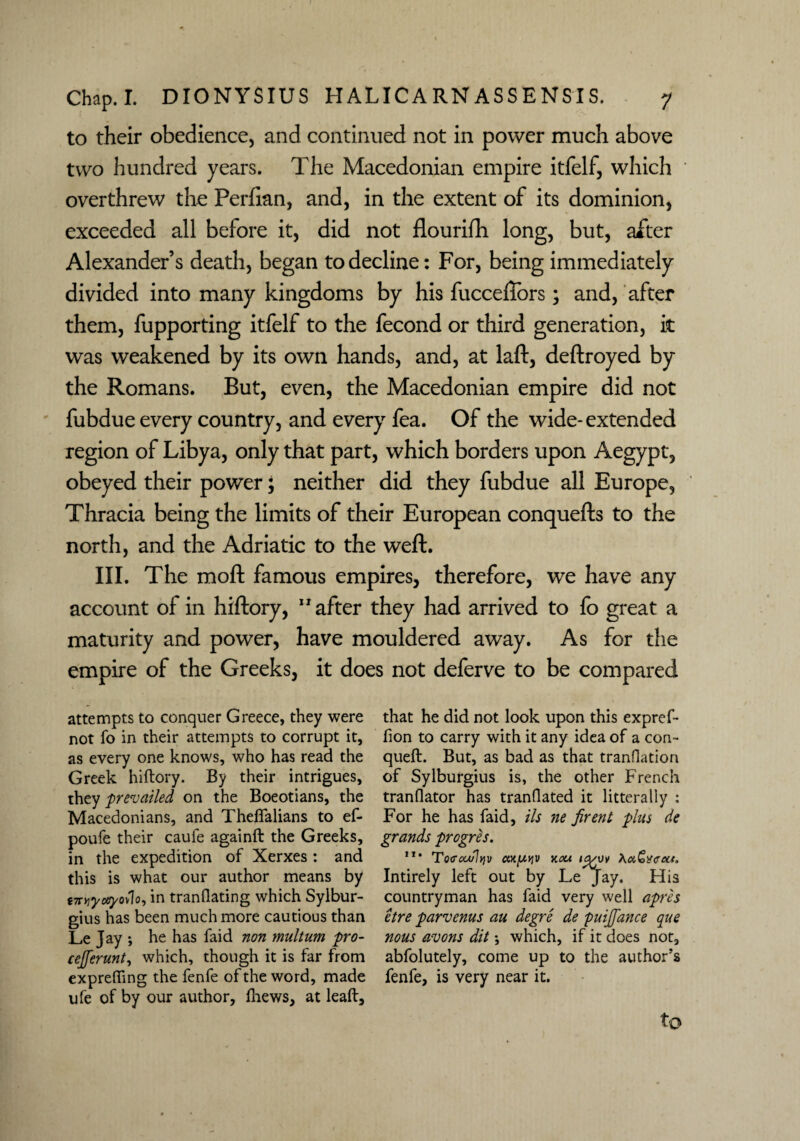 to their obedience, and continued not in power much above two hundred years. The Macedonian empire itfelf, which overthrew the Perfian, and, in the extent of its dominion, exceeded all before it, did not flourifh long, but, after Alexander’s death, began to decline: For, being immediately divided into many kingdoms by his fucceffors; and, after them, fupporting itfelf to the fecond or third generation, it was weakened by its own hands, and, at laft, deftroyed by the Romans. But, even, the Macedonian empire did not fubdue every country, and every fea. Of the wide-extended region of Libya, only that part, which borders upon Aegypt, obeyed their power; neither did they fubdue all Europe, Thracia being the limits of their European conquefts to the north, and the Adriatic to the weft. III. The raoft famous empires, therefore, we have any account of in hiftory, 11 after they had arrived to fo great a maturity and power, have mouldered away. As for the empire of the Greeks, it does not deferve to be compared attempts to conquer Greece, they were not fo in their attempts to corrupt it, as every one knows, who has read the Greek hiftory. By their intrigues, they prevailed on the Boeotians, the Macedonians, and Theflalians to ef- poufe their caufe againft the Greeks, in the expedition of Xerxes : and this is what our author means by i7TYiyceyol\o, in tranflating which Sylbur- gius has been much more cautious than Le Jay ; he has faid non multum pro- cejferunt, which, though it is far from exprefting the fenfe of the word, made ufe of by our author, ftiews, at leaft. that he did not look upon this expref- fion to carry with it any idea of a con- queft. But, as bad as that transition of Sylburgius is, the other French tranflator has tranflated it laterally : For he has faid, ils ne firent plus de grands progres. ”* Tocrcculyv an[jiviv y.ou io/vv \ot,Gtf<rec*. Intirely left out by Le Jay. FI is countryman has faid very well apr'es etre parvenus au degre de puijfance que nous avons dit; which, if it does not, abfolutely, come up to the author’s fenfe, is very near it.