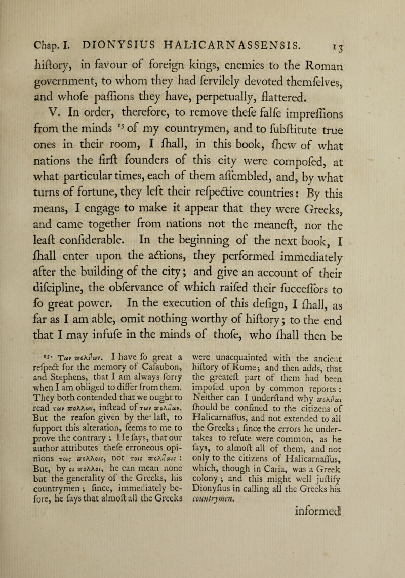 hiftory, in favour of foreign kings, enemies to the Roman government, to whom they had fervilely devoted themfelves, and whofe paflions they have, perpetually, flattered. V. In order, therefore, to remove thefe falfe imprefilons from the minds 15 of my countrymen, and to fubftitute true ones in their room, I fhall, in this book, fhew of what nations the firft founders of this city were compofed, at what particular times, each of them aflembled, and, by what turns of fortune, they left their refpe&ive countries: By this means, I engage to make it appear that they were Greeks, and came together from nations not the meaneft, nor the leaf!: confiderable. In the beginning of the next book, I fhall enter upon the a&ions, they performed immediately after the building of the city; and give an account of their difcipline, the obfervance of which raifed their fucceflbrs to fo great power. In the execution of this defign, I fhall, as far as I am able, omit nothing worthy of hiftory; to the end that I may infufe in the minds of thofe, who fhall then be ,s* Twv sreA/7uv. I have fo great a refpedt for the memory of Cafaubon, and Stephens, that I am always forry when I am obliged to differ from them. They both contended that we ought to read twv aroAAwv, inftead ofrwi/ arsAfwv. But the reafon given by the- laft, to lupport this alteration, feems to me to prove the contrary : He fays, that our author attributes thefe erroneous opi¬ nions toig arcAAoj?, not rot; zvoAilxtg l But, by oi aroAAo/, he can mean none but the generality of the Greeks, his countrymen fince, immediately be¬ fore, he fays that almoftall the Greeks were unacquainted with the ancient hiftory of Rome-, and then adds, that the greateft part of them had been impofed upon by common reports: Neither can I underftand why zvoAilai fhould be confined to the citizens of Halicarnaflus, and not extended to all the Greeks; fince the errors he under¬ takes to refute were common, as he fays, to almoft all of them, and not only to the citizens of Halicarnaflus, which, though in Cana, was a Greek colony and this might well juftify Dionyfius in calling all the Greeks his countrymen. informed