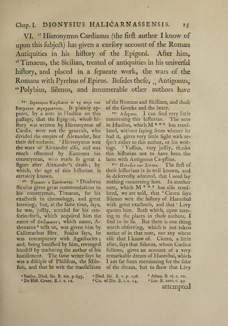 VI. 17 Hieronymus Cardianus (the firft author I know of upon this fubjedt) has given a curfory account of the Roman Antiquities in his hiftory of the Epigoni. After him* l8Timaeus, the Sicilian, treated of antiquities in his univerfal hiftory, and placed in a feparate work, the wars of the Romans with Pyrrhus of Epirus. Befides thefe, r Antigonus, 20 Polybius, Silenus, and innumerable other authors have *7' l9gttvv/A.o$ sv ry zrtgi twv ETTiyovccv w^uyy.ixT^ioi. It plainly ap¬ pears, by a note in Eludfon on this paftage, that the Epigoni, whofe hi¬ ftory was wrritten by Hieronymus of Cardia, were not the generals, who divided the empire of Alexander, but their def endants. z Hieronymus writ the wars of Alexander alfo, and was much efteemed by Eumenes his countryman, who made fo great a figure after Alexander’s death *, by which, the age of this hiftorian is certainly known. l8* TI'Ucuos 0 a Diodorus Siculus gives great commendations to his countryman, Timaeus, for his exadtnefs in chronology, and great learning; but, at the fame time, fays, he was, juftly, accufed for his cen- forioufnefs, which acquired him the name of EniU/moiios; which name, A- thenaeus b tells us, was given him by Callimachus liter. Suidas fays, he was cotemporary with Agathocles; and, being banifhed by him, revenged himfelf by traducing the author of his banifhment. The fame writer fays he was a difciple of Philifcus, the Mile- fian, and that he writ the tranfadtions of the Romans and Sicilians, and thofe of the Greeks and the latter. **• Avhyova. I can find very little concerning this hiftorian. The note in Hudfon, which M * * * has tranf- lated, without faying from whence he had it, gives very little light with re- fpect either to this author, or his writ¬ ings. cVoftius, very juftly, thinks this hiftorian not to have been the fame with Antigonus Caryftius. a0* xui 'LiAvivx. 1l he firft of thefe hiftorians is fo well known, and fo defervedly admired, that I need fay nothing concerning him. In another note, which M * * * has alfo trans¬ lated, we are told, that d Cicero fays Silenus writ the hiftory of Hannibal with great exadtnefs, and that e Livy quotes him. Both which, upon turn¬ ing to the places in thofe authors, I find to be fo. But there is one thing worth obferving, which is not taken notice of in that note, nor any where elfe that I know of. Cicero, a little after, fays that Silenus, whom Coelius follows, gives an account of a very remarkable dream of Hannibal, which I am far from mentioning for the hike of the dream, but to Ihew that Livy 1 Suidas. Diod. Sic. B. xix. p.695. 3 Diod. Sic. B. v. p. 198. b Athen. B. vi. c. 20. * De Hill. Grace. B. i. c. 12. d Cic. of Div. B. i. c. 24. * Liv. B. xxvi. c. 49. attempted